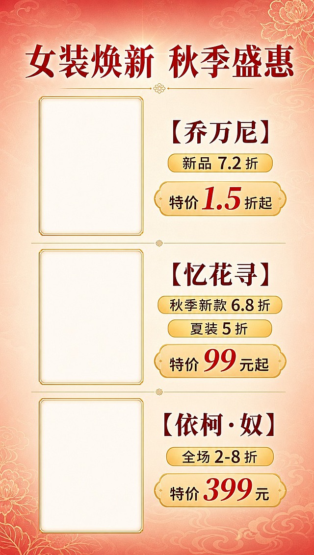 [商品] 女装品牌折扣展示，需为3个品牌各预留竖版产品图位（空白图框，后续可放入品牌服装图），图框为竖版长方形，带金色细边框。
[画面] 第3张 女装品牌折扣页，目标展示3个女装品牌及折扣。竖版构图，顶部品类大标题，下方分三行排列品牌，每行一个品牌，左侧竖版图位（占画面宽度约45%），右侧品牌名+折扣信息（占约55%）。品牌之间用金色细线分隔。背景延续暖红渐变，带浅淡花纹。
[视觉] 套系策略：风格=新中式国潮商场促销风，喜庆雅致；标题字=粗宋体系列，厚重有力；正文字=现代无衬线体，清晰易读；主色=朱砂红+暖金；背景延展=暖红到米白渐变，带细腻云纹底纹；强调色=暖金色，用于图框、分割线、价格标签；标题色=朱砂红；正文色=深棕红+黑色；组件=竖版金边空白图框、圆角信息卡、价格标签形底衬；光影=均匀柔光，图框有轻微内阴影表现留白感。
[文字] 顶部大标题"女装焕新 秋季盛惠"。三个品牌依次：①【乔万尼】新品7.2折，特价1.5折起；②【忆花寻】秋季新款6.8折，夏装5折，特价99元起；③【依柯·奴】全场2-8折，特价399元。每个品牌名加粗放大，折扣信息用金色底标签突出。文字全部横排，右侧对齐图框中部。
[规格] 图片比例9:16竖版（1080×1920），分辨率4K，负向提示：避免图框歪斜、文字遮挡图框、错字、冷色调、图框为横版。
