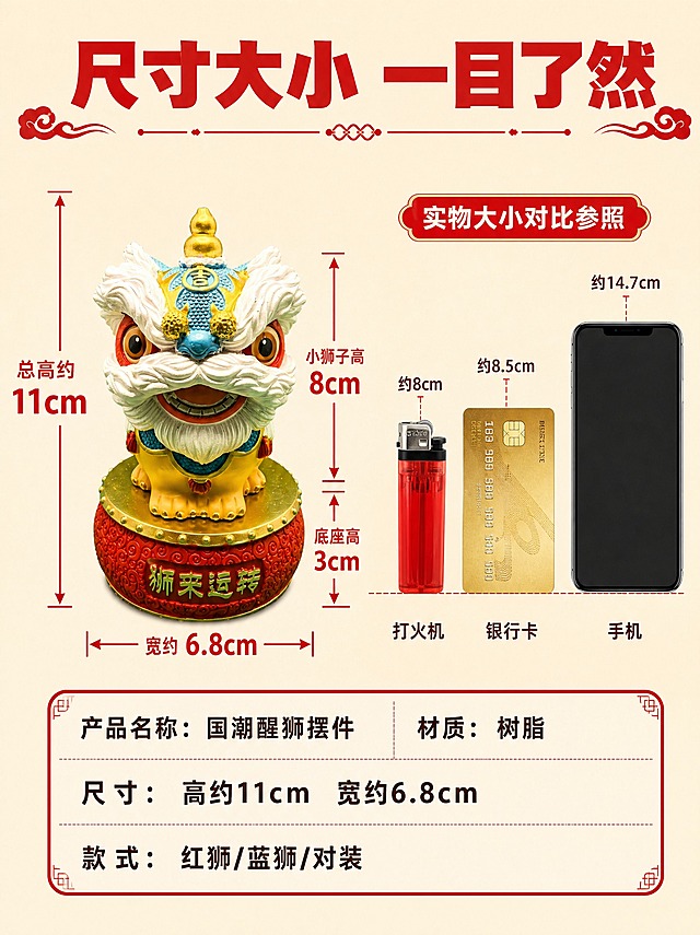[详情页-7] 尺寸规格图，拼多多风格清晰直观，用常见物品对比大小。
[商品] 使用【图1/图25】蓝头醒狮摆件；产品造型与实物图完全一致；尺寸：底座6.8×6.8×3cm，小狮子5.5×6.8×8cm，总高约11cm。
[画面] 页面目标：让用户清楚知道产品大小，避免预期不符。构图：左右结构，左侧产品+尺寸标注，右侧参照物对比。左侧：蓝头醒狮摆件（带底座）正面图，用红色粗线条和箭头标注各部位尺寸，数字大而清晰。右侧：并排展示三个常见物品剪影作参照——打火机、银行卡、手机，底部对齐，直观对比高度。背景：浅米色，干净简洁。底部有尺寸参数表。
[视觉] 套系策略：风格=拼多多国潮喜庆风，信息清晰；标题字=超粗黑体；正文字=圆润黑体；主色=正红+鎏金；背景延展=浅米色干净背景；强调色=正红，用于尺寸线和数字；标题色=正红色；正文色=深褐色；组件=红色尺寸线、圆角参数表、参照物剪影；光影=均匀柔光，产品清晰。
[文字] 顶部大标题："尺寸大小 一目了然"正红色粗黑体；尺寸数字用红色粗黑体，大号字体；参照物下方分别标注："打火机""银行卡""手机"深褐色；底部参数表："产品名称：国潮醒狮摆件""材质：树脂""尺寸：高约11cm 宽约6.8cm""款式：红狮/蓝狮/对装"，表格红框白底深褐色字。所有文字横排。
[规格] 图片比例3:4竖版，4K，避免变形、错字、尺寸不准、文字过小、产品造型改变、水印。