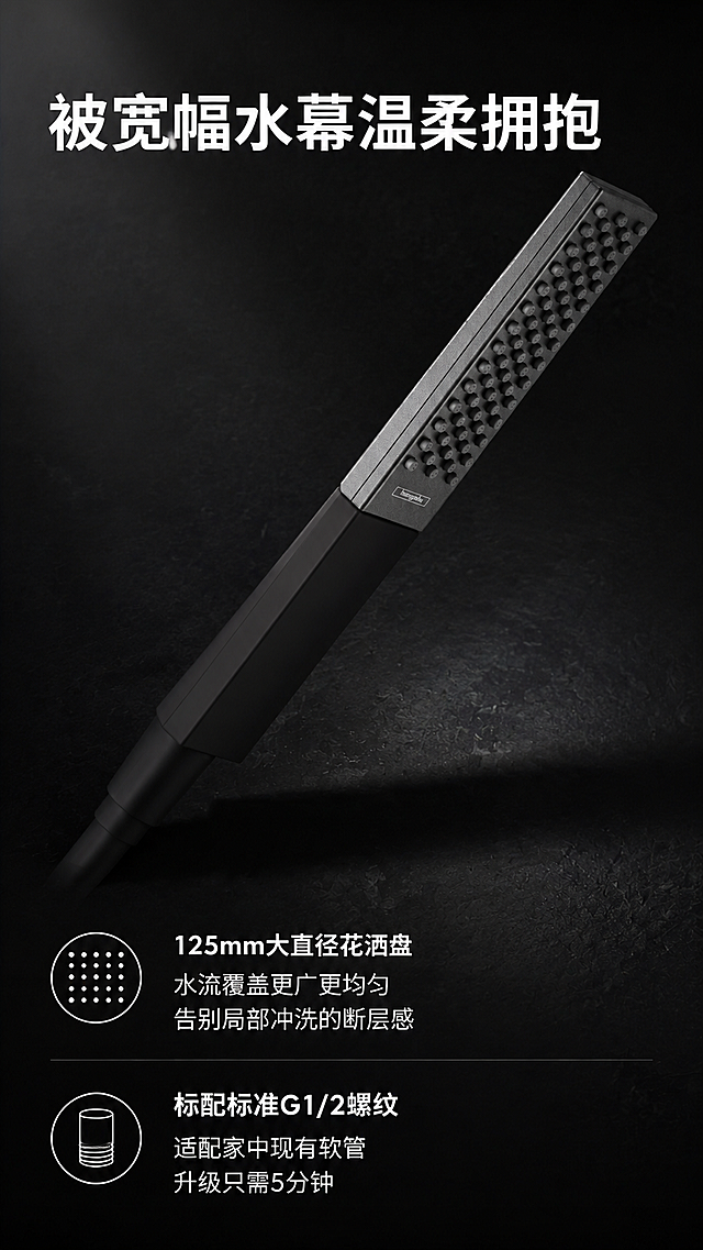用这个产品「图片1」设计一张电商主图详情页，只要一张！！！尺寸9：16.参考：「图片1」。文案："被宽幅水幕温柔拥抱"
125mm大直径花洒盘，水流覆盖更广更均匀，告别局部冲洗的断层感。

"标配标准G1/2螺纹，适配家中现有软管，升级只需5分钟。"