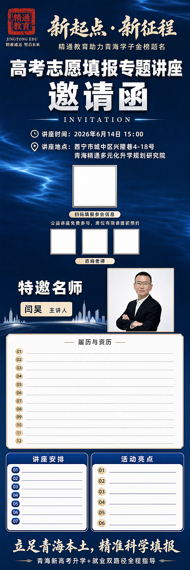 竖版超长商务公益讲座邀请函海报，整体是稳重高端教育商务风格，深邃渐变深蓝色背景，带柔和水波纹光影质感。画面左上角嵌入红色篆刻“精通教育”印章logo，logo下方放置小字“JINGTONG EDU”与品牌标语“精准通达 智启未来”，位置对齐工整。顶部为书法毛笔大字主标题“新起点·新征程”，下方小字副标题“精通教育助力青海学子金榜题名”。接着是超大加粗白色立体字“高考志愿填报专题讲座 邀请函”，其下放置英文“INVITATION”。第一信息区块居中排布：讲座时间2026年6月14日15：00、西宁市城中区兴隆巷4-18号青海精通多元化升学规划研究院，中间预留正方形空白二维码框，下方配提示文字“扫码填报参会信息”，底部备注小字“公益讲座免费参与，席位有限请提前预约”，下方预留三个正方形空白二维码框，下方配提示文字“咨询老师”。下一板块搭配浅白色城市楼宇剪影装饰，大标题“特邀名师”；右侧放置闫昊主讲人正方形人像照片（使用上传照片图1和图3），人像清晰自然；左侧浅色标签标注“闫昊 主讲人”。下方是米白边框文本框，履历区域大幅加宽留白、行间距宽松舒展、逐条分行陈列预留12条空白资历内容。接下来分为两大规整分区：1.讲座安排：蓝色圆角边框列表，预留七行流程空白；2.活动亮点：带金色圆形序号标记的预留6条文案。整张图最底部放置书法大标语“立足青海本土，精准科学填报”，收尾小字“青海新高考升学+就业双路径全程指导”。整体字体采用白色+浅金色搭配，全版面分层对齐工整，履历区块留白充足宽松；高清平面宣传设计，纯商务静态一图流长海报。所有文字必须清晰锐利无扭曲，禁止出现：错别字、人脸五官错乱、模糊水印、卡通手绘画风、高饱和艳丽配色、人物肢体残缺、字体乱码、排版倾斜堆叠、多余杂物贴纸、压缩拥挤的文字块。版式精美，构图精简整洁，整体层级分明。