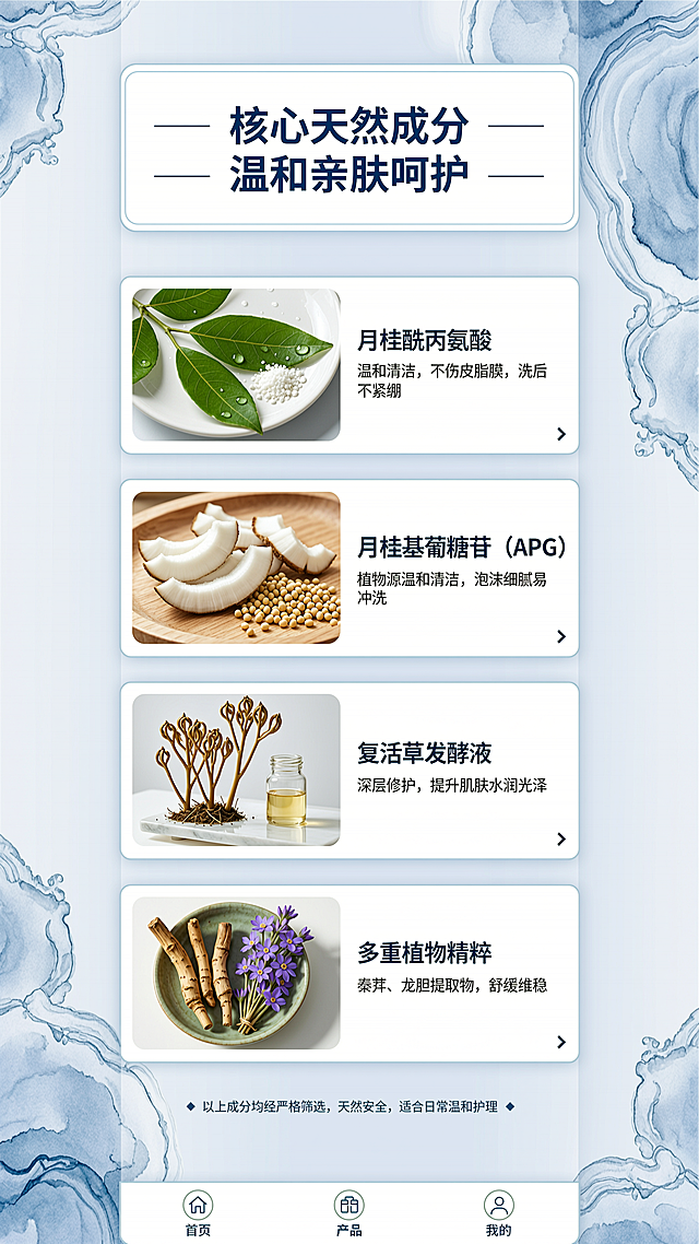 [第6屏] 本屏功能定义：介绍沐韵橙花沐浴露核心天然成分，说明成分来源和护肤益处。
[氛围/风格] 自然成分风，延续蓝白配色，结合原料实景，清新真实，保持整体风格一致。
[元素布局] 顶部大标题，下方分四行卡片展示四大核心成分，每个卡片左侧放置成分提取实物图，右侧放置成分名称和功效描述，卡片对齐规整，留白均匀。背景点缀淡蓝色水墨纹理，整体干净自然。
[光影质感] 每个成分实物图光照自然清晰，文字对比度高，整体光照均匀，没有暗部死黑。
[配色色系] 全局底色：#F5F8FB；标题：#0F4C81深蓝；卡片分隔线：#D0E1F0浅蓝，保持整体蓝调风格统一。
[视角构图] 全屏纵向排版，从上到下依次排列，每个成分左右分栏，适配移动端逐条阅读。
[文字版式] 顶部大标题「核心天然成分 温和亲肤呵护」居中。四个成分分卡：
月桂酰丙氨酸：温和清洁，不伤皮脂膜，洗后不紧绷
月桂基葡糖苷（APG）：植物源温和清洁，泡沫细腻易冲洗
复活草发酵液：深层修护，提升肌肤水润光泽
多重植物精粹：秦艽、龙胆提取物，舒缓维稳
成分名加粗蓝色标注，功效描述灰色小字，排版整齐，手机端清晰可读。
[比例分辨率] 9:16竖版比例，4K分辨率，文字清晰可辨。
[负向提示词] 排版错乱，文字重叠，图片模糊，颜色偏差，水印，违规表达。