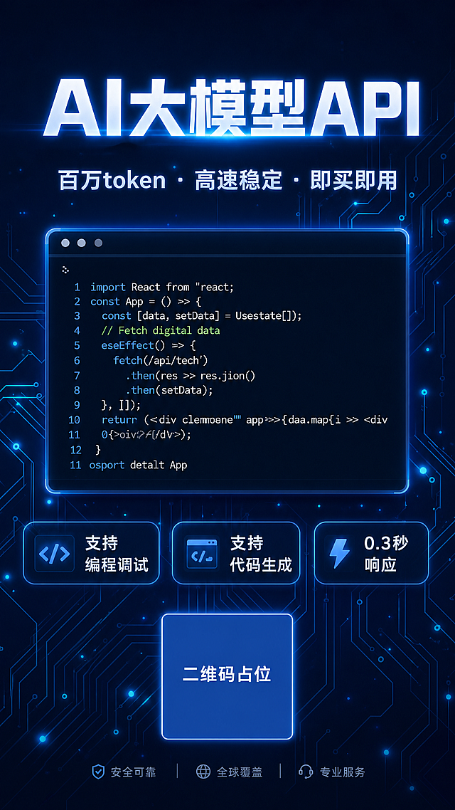 科技感竖版海报，深海军蓝色（#0a1628）背景，带有发光的电路板纹理线条，蓝色霓虹光点点缀，科技氛围浓厚。画面中央放置一个暗色主题的代码编辑器窗口界面，窗口内显示彩色语法高亮的代码行，窗口有轻微发光效果。顶部大字标题："AI大模型API"，字体为现代科技感无衬线字体，白色带蓝色辉光。标题下方副标题："百万token · 高速稳定 · 即买即用"，字体较小，浅蓝白色。底部有三个圆角矩形标签，从左到右分别写着："支持编程调试"、"支持代码生成"、"0.3秒响应"，标签为半透明深蓝色边框，白色文字。整体版式精美，上下布局，中央代码编辑器为视觉主体，四周留有舒适边距。画面中所有数字必须精确渲染，不得出现错位、遗漏或编造的数字。画面中所有信息区域必须填充完整合理的内容，不得出现空白框或占位。画面中所有二维码区域使用纯色方块占位符呈现，方块中央标注"二维码占位"文字，严禁生成任何可识别的二维码图案。超高清画质，2K分辨率，科技商业海报风格。