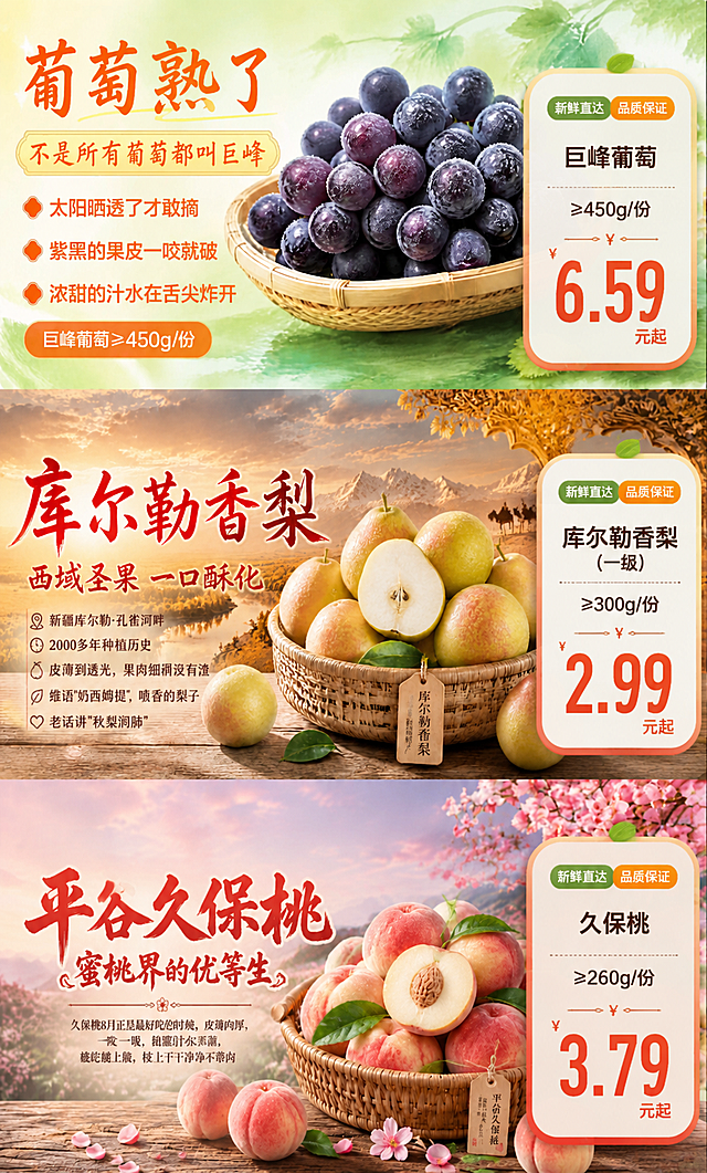 在这张三款水果竖版组图的基础上，为每款水果在其右侧添加一个精美的商品价格卡片，形成商品组图宣传海报。具体要求：

1. 保留原图中三款水果（巨峰葡萄、库尔勒香梨、平谷久保桃）的主体形象、背景场景和原有文字内容，商品水果本体保持清晰完整。

2. 在每款水果画面的右侧空白区域添加一个白色圆角商品卡片，卡片带有轻微阴影和渐变边框，风格统一、精致美观：
- 第一张（葡萄）右侧卡片内容：商品名"巨峰葡萄"、规格"≥450g/份"、价格"6.59元起"，价格用醒目的橙红色大号字体
- 第二张（香梨）右侧卡片内容：商品名"库尔勒香梨(一级)"、规格"≥300g/份"、价格"2.99元起"，价格用醒目的橙红色大号字体
- 第三张（久保桃）右侧卡片内容：商品名"久保桃"、规格"≥260g/份"、价格"3.79元起"，价格用醒目的橙红色大号字体

3. 每个商品卡片内还可添加"新鲜直达""品质保证"等小标签装饰，卡片布局合理、层级分明。

4. 整体保持原图的写实商业摄影风格和食欲感，色彩鲜亮通透，光影自然。

5. 画面中必须完整呈现以下文字信息："巨峰葡萄" "≥450g/份" "6.59元起" "库尔勒香梨(一级)" "≥300g/份" "2.99元起" "久保桃" "≥260g/份" "3.79元起"。画面中所有数字必须精确渲染，不得出现错位、遗漏或编造的数字。

6. 画面中所有信息区域、商品卡片必须填充完整合理的内容，不得出现空白框、空白占位、横线待填写区域，确保是完整可用的成品海报。