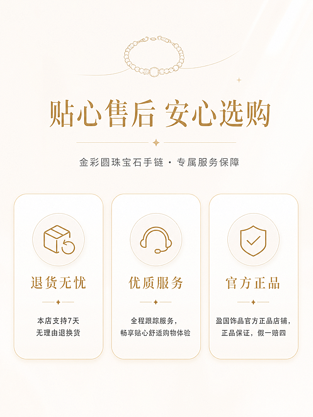 [第6屏] 售后服务保障图-金彩圆珠宝石手链专属服务版块。
[氛围/风格] 现代极简轻奢风，浅奶白通透底色，柔光亮调，极简高级无冗余装饰，提升用户下单信任感。
[元素布局] 极简卡片式版式，画面居中偏上位置放置主标题，下方三个圆角卡片横向或纵向排列，分区展示售后保障信息；卡片采用浅白色微渐变，浅金细边框，大面积留白，信息规整清晰，适配移动端阅览；顶部可点缀极小的手链轮廓线条装饰元素。
[光影质感] 均匀柔光，卡片微浮起效果带极淡投影，整体明亮通透，干净清爽，无厚重光影。
[配色色系] 全局底色HEX#F8F5F2低饱和奶白浅杏色；主色暖金色；辅助色白色卡片、深灰正文、浅金边框。
[视角构图] 居中对称构图，阅读动线从上至下：主标题 → 三张服务卡片依次排列，视觉平衡舒适。
[文字版式] 标题使用优雅衬线字体，正文采用简约无衬线字体。主标题「贴心售后 安心选购」位于画面上方居中，大号优雅衬线字体，暖金色；下方三张卡片，每张卡片顶部配简约线性图标：第一张「退货无忧」-「本店支持7天无理由退换货」；第二张「优质服务」-「全程跟踪服务，畅享贴心舒适购物体验」；第三张「官方正品」-「盈国饰品官方正品店铺，正品保证，假一赔四」；卡片标题中号字暖金色，正文小号字深灰色；字体配色统一，信息直观高级。
[比例分辨率] 3:4竖版比例，4K分辨率，文字清晰可辨，高清画质。
[负向提示词] 水印，文字错乱，文字过小，版式杂乱，暗沉色调，按钮诱导，二维码。