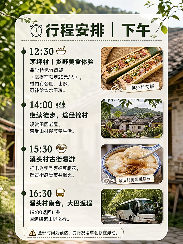 小红书笔记内页图文，配图大字，ins清新山野森系风，版式精美，小红书笔记内页质感，信息层级清晰。页面主题：「⏰行程安排｜下午」。高清实拍背景，从化乡村田园老屋虚化，插入小图：茅坪竹筒饭、溪头村阿娣豆腐花实拍，延续时间轴版式，视觉和上午页统一。完整文字内容：大标题「⏰行程安排｜下午」。时间轴条目：12:30「茅坪村｜乡野美食体验」品尝特色竹筒饭（需提前预定25元/人），村内有公厕、士多，可补给饮水干粮。14:00「继续徒步，途经锦村」观赏田园老屋，感受山村慢节奏生活。15:30「溪头村古街漫游」打卡老字号阿娣豆腐花，逛古街感受市井烟火。16:30「溪头村集合，大巴返程」19:00返回广州，圆满结束山野之行。⚠️全部时间为预估，受路况堵车会存在浮动。文字样式：深竹绿色粗体标题与时间点，深灰色正文，米白色半透圆角卡片承载，左侧时间轴竖线设计，与上午页风格统一。装饰：时钟、美食图标、警告图标。整体氛围：森系乡野、美食烟火气。画质：高清细腻，文字清晰可读，处于安全区内不可裁切。画面比例3:4，4K。