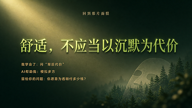 PPT结尾金句页，背景深绿渐变，中央一道暖光从左上方斜射下来。置顶放置较小字号大标题“回到那片面膜”。中央放置56pt超大亮草绿色带轻微阴影的大字：“舒适，不应当以沉默为代价”。下方左对齐排列三行淡琥珀色小字：我学会了：问“背后代价”；AI帮助我：模拟多方；留给你的问题：你愿意为透明付多少钱？右下角是模糊森林与面膜剪影叠加，体现远近对比。保持统一暗绿背景，明暗冷暖设计风格。