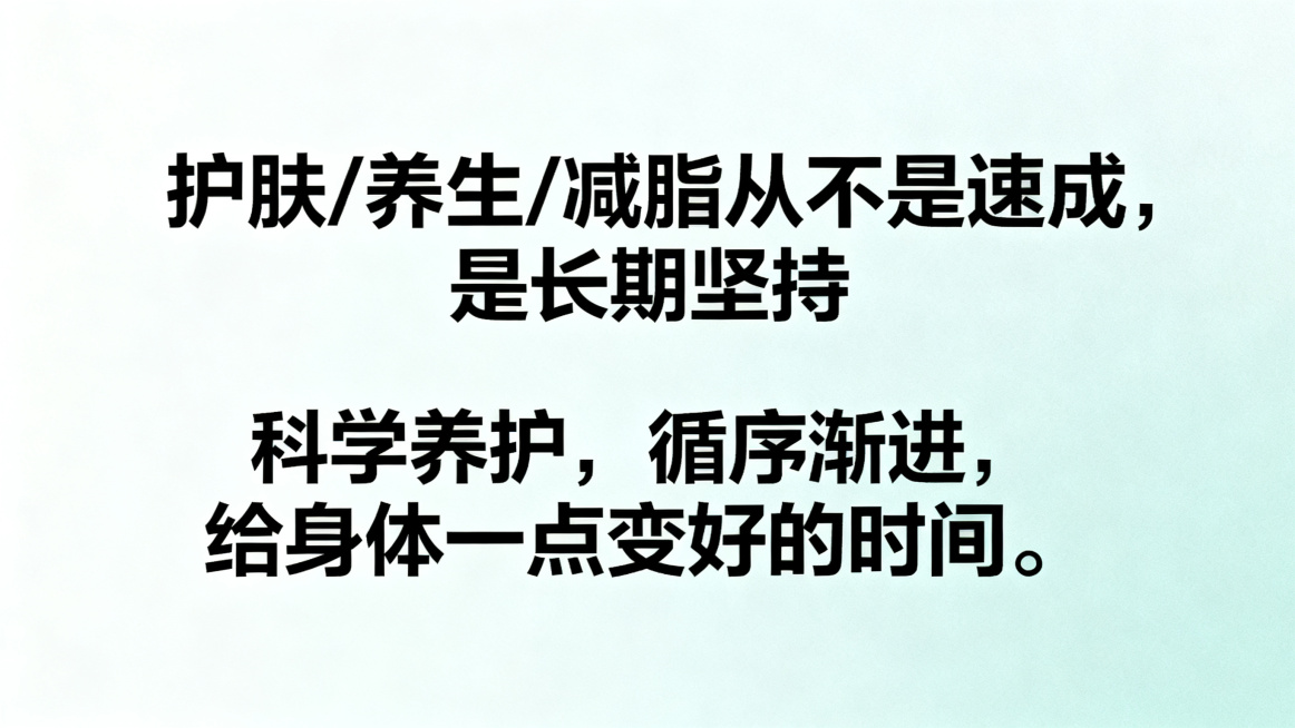 生成一张图文海报，1280宽度720高度，上下排版，主副标题分明，主标题"护肤/养生/减脂从不是速成，是长期坚持"，副标题"科学养护，循序渐进，给身体一点变好的时间。"，使用清晰黑体，不要行书楷体，低预览效果