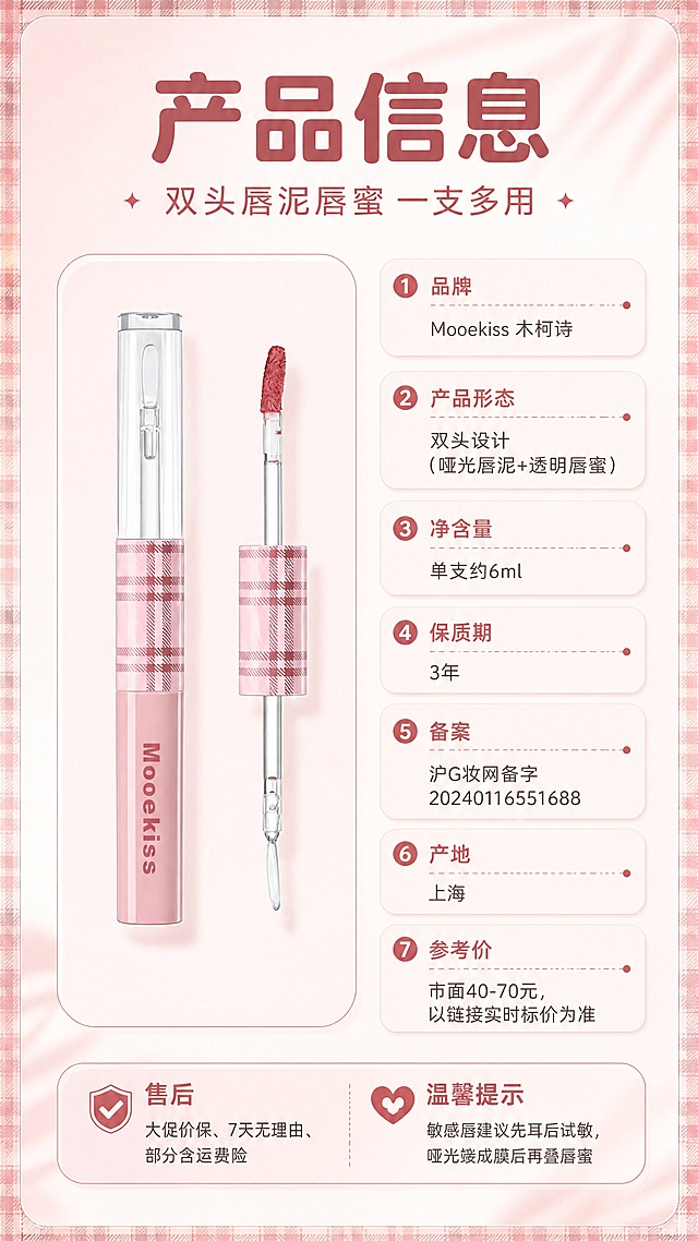 [商品] 使用【图1】Mooekiss 双头唇泥唇蜜：保留粉色格纹管身、透明刷杆与玫瑰豆沙色唇泥刷头；保留管身品牌印刷文字原样；去除得物水印、二维码与平台角标；左侧产品标准照竖置。
[画面] 左物右表型产品信息页：左侧产品标准照竖置于圆角浅粉卡片上（含双头两端展示），右侧竖排参数表（字段名+内容分行），底部售后与温馨提示条；背景柔雾豆沙粉至奶白渐变，格纹细边与柔和阴影。
[视觉] 套系策略：风格=甜酷复古美妆杂志风；标题字=圆润现代无衬线粗体；正文字=简洁无衬线体；主色=柔雾豆沙粉；背景延展=柔雾粉至奶白渐变与细腻丝绒、水光质感；强调色=玫瑰豆沙红，仅用于小面积图标、引线和标签；标题色=深豆沙红；正文色=暖灰褐；组件=圆角浅粉信息卡、格纹细边、细线引线、圆形编号胶囊；光影=柔和漫射光+局部柔光与水光高光。
[文字] 主标题'产品信息'、副标题'双头唇泥唇蜜 一支多用'；参数表横排分行：品牌 Mooekiss 木柯诗；产品形态 双头设计（哑光唇泥+透明唇蜜）；净含量 单支约6ml；保质期 3年；备案 沪G妆网备字20240116551688；产地 上海；参考价 市面40-70元，以链接实时标价为准；售后 大促价保、7天无理由、部分含运费险；温馨提示 敏感唇建议先耳后试敏，哑光端成膜后再叠唇蜜；文字清晰可读。
[规格] 9:16竖版，4K分辨率；避免产品变形、错字、文字过小、竖排或旋转文字、冷蓝/冷灰背景、得物水印残留、二维码、平台Logo、包装文字错乱。