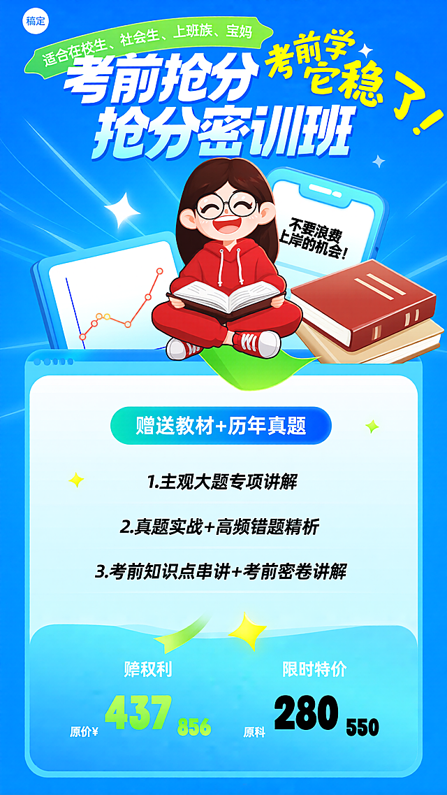 第一份：[海报主题] 考前抢分密训班课程宣传海报[氛围/风格] 活泼卡通+考前冲刺紧迫感风格[画面元素] 主体是1个卡通Q版女性人物，戴着圆框眼镜，笑容灿烂，盘腿坐着，身穿红色连帽套装，双手捧着打开的书本，呈半身景别，展现出认真备考的状态；人物旁有一摞红棕色封面的书本，书本后方是带有“不要浪费上岸的机会！”字样的手机界面，左上角是“稿定”logo，画面左下方有带折线图的卡通画板，背景是渐变蓝色的动感线条，绿色飘带装饰在人物下方，还有星星装饰点缀，文本框为圆角渐变样式，放置在画面下方[配色色系] 主色调：亮蓝色，辅助色：红色、草绿色、米黄色[视角构图] 平视[文字设计] 顶部绿色飘带文字：“适合在校生、社会生、上班族、宝妈”，小字号无衬线字体，白色字；大标题：“考前抢分密训班”，超大字号圆润加粗艺术字体，白色渐变蓝绿色字，带有立体效果；标题旁文字：“考前学它稳了！”，大字号黄色手写字体；中间蓝色渐变文本框内文字：“赠送教材+历年真题”，白色加粗无衬线字体；下方列表文字：“1.主观大题专项讲解”“2.真题实战+高频错题精析”“3.考前知识点串讲+考前密卷讲解”，常规字号黑色无衬线字体；底部价格区文字：“单科 原价¥”“双科 原价¥”，白色无衬线字体，原价数字“437”“856”为绿色粗体；“限时特价”，白色无衬线字体，特价数字“280”“550”为黑色粗体；手机界面文字：“不要浪费上岸的机会！”，黑色手写字体[版式排版] 上半部分为卡通人物及相关学习元素，占据画面上半区；中间为大标题，视觉中心突出；下半部分依次为课程福利、课程内容、价格信息，从上到下垂直排版，信息层级清晰