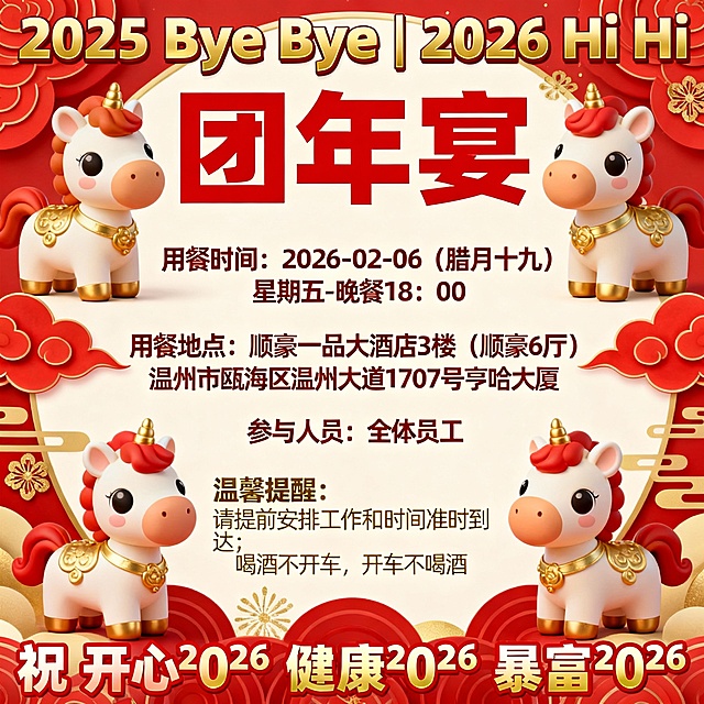 ✨ （づ｡◕‿‿◕｡)づ ✨
[福]叮~“团年饭”拍了拍你 ( ˘ ˘ )

😊 亲爱的小伙伴们：
👏 2025 Bye Bye | 2026 Hi Hi 🎉
🐎 策马扬鞭的2025年即将过去
🐎 马到成功的2026年马上到来

💜 在此，衷心感谢各位伙伴在过去一年的努力付出与奉献 💦💦

🍻 辞旧迎新之际，为表感激之情，现邀请大家参加今年的🍺团年宴，具体安排通知如下：💌

🎊 用餐时间：⏳ 【2026-02-06】【腊月十九】星期五-晚餐 18：00
📍 用餐地点：【顺豪一品大酒店】3楼（顺豪6厅）酒店地址：温州市瓯海区温州大道1707号亨哈大厦
👫 参与人员：全体员工

🧸 温馨提醒：
1️⃣ 请大家提前安排好工作 📦 和时间，准时到达！
2️⃣ 注意，喝酒不开车 🍺，开车不喝酒哦 🚗

🎯 祝 开心²⁰²⁶ 健康²⁰²⁶ 暴富²⁰²⁶

─────────────
🐎 一马当先 🐎
💗 happy new year 💗
─────────────