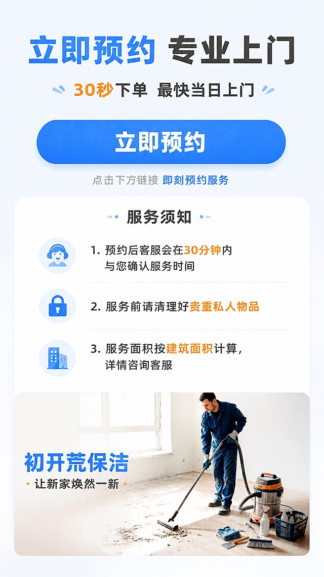 [第10张] 详情页行动号召-预约方式与服务须知。本张使用【图1】作为底部场景小图参考。
[氛围/风格] 简洁明了、行动导向，京东转化风格，突出预约按钮。
[元素布局] 画面上半部分为预约引导区，有醒目的预约按钮设计；中间部分为服务须知，3条重要说明用图标+文字呈现；底部为小型场景横幅图（参考图1清洁场景，营造专业氛围）；整体布局清晰，引导用户下单。
[光影质感] 整体明亮平光，按钮有立体感和点击感，干净清爽。
[配色色系] 全局底色 #F5F8FF浅蓝白；主色 #1E6FFF京东蓝（按钮主色）；辅助色 #FF6B00橙色（强调色）；文字色 #333333深灰。
[视角构图] 垂直信息流布局，从上到下：标题→预约按钮→服务须知→底部场景图。
[文字版式] 顶部主标题「立即预约 专业上门」，副标题「30秒下单 最快当日上门」；中间大按钮「立即预约」蓝色圆角矩形按钮，按钮内白色文字，按钮下方小字「点击下方链接 即刻预约服务」；服务须知3条：「服务须知」标题下，1.「预约后客服会在30分钟内与您确认服务时间」、2.「服务前请清理好贵重私人物品」、3.「服务面积按建筑面积计算，详情咨询客服」；底部场景图上叠加文字「初开荒保洁 · 让新家焕然一新」。
[比例分辨率] 9:16竖版比例，4K分辨率，文字清晰可辨，高清画质。
[负向提示词] 水印，二维码，微信/QQ等导流信息，京东logo，绝对化用语。