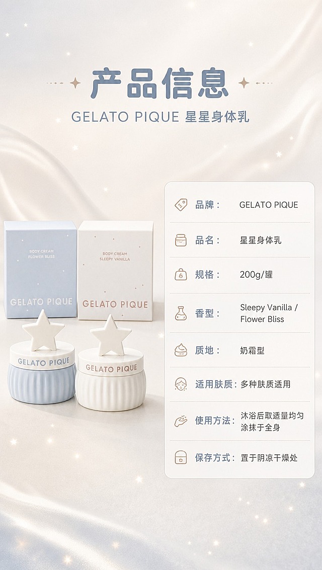 [商品] 使用【图1】GELATO PIQUE星星身体乳双罐套装；保留两款罐身造型、星星顶盖、竖纹肌理、GELATO PIQUE Logo文字、外盒包装与颜色，产品结构比例与材质质感不变。
[画面] 目标：产品信息规格总览，作为详情页收尾。构图：左物右表型，左侧约45%放置双罐产品+外盒全家福标准照，右侧约55%为产品参数信息表；顶部有主标题栏；背景为奶白色浅渐变，简洁干净。
[视觉] 套系策略：风格=温柔奶润高级商业摄影风，睡眠氛围感；标题字=圆润无衬线粗体；正文字=纤细无衬线体；主色=奶白+浅雾霾蓝；背景延展=基于奶白与浅蓝做柔雾渐变、丝绸肌理、星光粒子层次；强调色=奶茶棕，仅用于小面积图标、引线和标签；标题色=雾霾蓝灰；正文色=暖灰棕；组件=圆角浅底信息卡、细线分割线；光影=正上方柔和漫射光，产品底部自然投影。
[文字] 顶部主标题「产品信息」，副标题「GELATO PIQUE 星星身体乳」；右侧参数表横向排列字段：品牌：GELATO PIQUE、品名：星星身体乳、规格：200g/罐、香型：Sleepy Vanilla / Flower Bliss、质地：奶霜型、适用肤质：多种肤质适用、使用方法：沐浴后取适量均匀涂抹于全身、保存方式：置于阴凉干燥处；文字全部横向排版，字号保证手机端清晰可读。
[规格] 淘宝/天猫详情页单屏9:16竖版，4K分辨率，负向提示：避免变形、错字、文字过小、产品颜色改变、包装文字错乱、竖排文字、参数虚构。