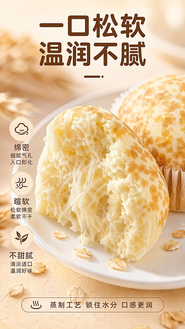 [第3张] 详情页口感质地特写-燕麦蒸蛋糕剖面/掰开特写。本张使用【图1】作为商品主体，保留蛋糕外观和麦麸斑点特征，展示掰开后的内部组织。
[氛围/风格] 极致食欲感特写，松软绵密质感，商业美食摄影。
[元素布局] 画面中央一个被掰开的燕麦蒸蛋糕，占比约65%，断面展示细腻气孔和绵密内部组织，有拉丝感；旁边放半个完整的蛋糕做对比；蛋糕下方是白色瓷盘；周围散落几颗燕麦粒；背景虚化暖米色。
[光影质感] 侧上方柔光，突出断面气孔层次和绵密质感，边缘有柔和轮廓光，整体温润有食欲。
[配色色系] 全局底色 #FFF8EE（奶杏色）；主色奶白+浅棕；辅助色燕麦黄。
[视角构图] 45°微侧视，断面为视觉焦点，阅读动线顶部标题 → 中部断面特写 → 底部口感描述。
[文字版式] 顶部大标题「一口松软 温润不腻」，圆润黑体，暖棕色；左侧竖排口感关键词：「绵密」「暄软」「不甜腻」，每个词配小图标；底部一行说明「蒸制工艺 锁住水分 口感更润」；文字放在画面边缘，不遮挡蛋糕断面。
[比例分辨率] 9:16竖版，4K分辨率，文字清晰可读。
[负向提示词] 变形，水印，文字错乱，文字过小，结构错误，颜色偏差，产品图模糊，背景杂乱。