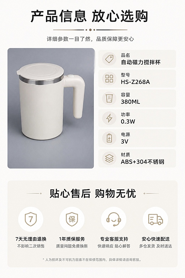 [第8屏] 规格参数与售后保障页，展示产品详细信息。本屏使用【图1】作为产品主体。
[氛围/风格] 简约信息卡风格，干净清晰，专业可信质感。
[元素布局] 产品小图放在左上区域，占比约30%，产品结构颜色与原图一致；右侧和下半部分为参数信息卡，整齐列出产品各项参数，底部放置售后保障说明，整体排版干净整洁。
[光影质感] 均匀柔光照明，产品清晰，文字信息清晰可读，整体干净。
[配色色系] 全局底色 #f8f8f8；主色米白，辅助浅灰色块，黑色文字。
[视角构图] 左上产品右下信息，分区清晰构图。
[文字版式] 顶部主标题「产品信息 放心选购」，参数列出：品名自动磁力搅拌杯、型号HS-Z268A、容量380ML、功率0.3W、电源3V、材质ABS+304不锈钢，底部标注「贴心售后 购物无忧」，文字排版整齐清晰，信息一目了然。
[比例分辨率] 9:16竖版比例，4K分辨率，文字清晰可辨，高清画质。
[负向提示词] 参数错误，文字错乱，产品变形，颜色偏差，排版杂乱，水印