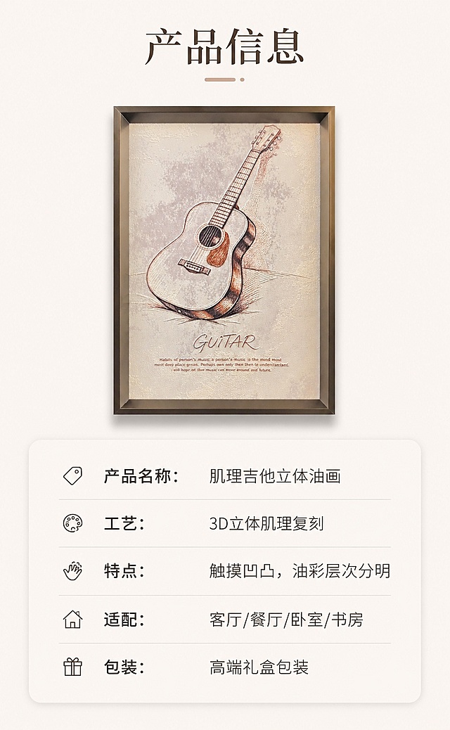 [第8屏] 规格信息卡片-产品规格参数整理展示。本屏使用【图2】作为产品小图展示。
[氛围/风格] 简洁干净，信息清晰，简约高级信息卡风格。
[元素布局] 上方放置产品缩小效果图，占比约40%；下方排列规格参数信息卡片，整体布局宽松透气，产品外观、颜色和原图保持一致。
[光影质感] 均匀柔和布光，无明显硬阴影，信息清晰易读。
[配色色系] 全局底色 #F8F5F0；主色米白背景；辅助色深棕文字，浅灰色信息块分割线。
[视角构图] 垂直排版，从上到下流畅阅读。
[文字版式] 顶部标题「产品信息」，下方分条列出：「产品名称：肌理吉他立体油画」「工艺：3D立体肌理复刻」「特点：触摸凹凸，油彩层次分明」「适配：客厅/餐厅/卧室/书房」「包装：高端礼盒包装」，信息清晰，字体大小适中，手机端可读。
[比例分辨率] 9:16 竖版比例，4K 分辨率，文字清晰可辨，高清画质。
[负向提示词] 产品变形，信息错乱，文字过小，颜色偏差，水印。