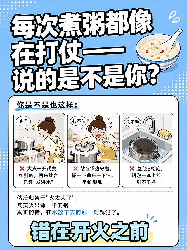 小红书笔记大字封面，插图大字，厨房生活共鸣风，版式精美，小红书笔记封面质感，适合信息流点击。版式骨架、分区比例、字体风格、天蓝色背景色调与参考图保持一致（相似度约70%），替换文案和配图为本次煮粥共鸣场景主题。大标题必须完整呈现且为画面视觉中心，逐字锁定：「每次煮粥都像在打仗——说的是不是你？」。大标题压在画面上方，字号占画面约40%视觉权重，清晰可读，不得增删改字。背景：与参考图一致的明亮天蓝色纯色背景，四周有圆点装饰元素，背景色调不变。标题排版：扁平超粗黑体白字加黑色粗描边，与参考图字体风格一致。正文内容区：白色圆角大卡片，黑色细描边。卡片内上方是共鸣式开头文字：「你是不是也这样：」。卡片中下部是三格小场景横向排列的扁平插画，每格配灰色心理弹幕：①第一格：人离开灶台回来见到溢锅的狼藉场景，弹幕「完了」，对应「❌ 大火一开就去忙别的，回来灶台已经"发洪水"」；②第二格：人手扶锅盖压泡沫，手忙脚乱，弹幕「按不住」，对应「❌ 站在锅边守着，掀一下盖压一下沫，手忙脚乱」；③第三格：糊底锅泡在水池里，弹幕「刷不动」，对应「❌ 溢完还糊底，锅泡一晚上都刷不干净」。三格插画下方是过渡文字：「然后归咎于"火太大了"。其实火只背一半的锅——真正的错，在水放下去的那一刻就犯了。」。卡片底部一行大字：「错在开火之前」，醒目突出。装饰：右上角粥碗勺子装饰保留。整体氛围：厨房共鸣、扎心真实、生活科普。画质：高清细腻，信息层级清晰，主标题与背景强对比，文字完整处于安全区内不可裁切，四周留安全边距。