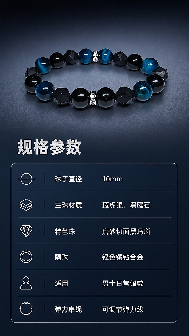 [商品] 使用【图1】男士手串，保留全部珠子结构、颜色和材质；手串以标准正面角度展示在参数卡旁，作为产品标准照，不改变原貌。
[画面] 产品信息·信息卡片型。左侧或上方展示手串标准照（占画面40%），右侧或下方为简约参数信息卡。背景为深色哑光渐变底，干净不杂乱。信息卡采用细线边框和冷调排版，清晰易读。前中后景：前景参数卡文字、中景手串+信息卡、后景深色渐变背景。
[视觉] 套系策略：风格=高级暗调冷色系商业珠宝摄影，真实相机拍摄质感；标题字=阿里巴巴普惠体 Bold；正文字=阿里巴巴普惠体 Regular；小标题=阿里巴巴普惠体 Medium；主色=深邃藏青蓝+炭黑；背景延展=基于藏青蓝与炭黑做深浅层级和细腻渐变质感，整体明亮度适中不过于黑暗；强调色=冷银白，仅用于小面积图标、引线、标签和金属高光；标题色=冷银白；正文色=浅灰蓝；组件=细线分隔、简约信息卡、冷调图标；光影=均匀冷光，保证文字和产品清晰可读。
[文字] 主标题「规格参数」。参数列表：珠子直径=10mm；主珠材质=蓝虎眼、黑曜石；特色珠=磨砂切面黑玛瑙；隔珠=银色镶钻合金；适用=男士日常佩戴；弹力串绳=可调节弹力线。注意：蓝虎眼禁止标注"天然"。文字全部横向排版，字号适中手机端可读。
[规格] 图片比例9:16竖版，4K分辨率，淘宝/天猫详情页适配，中文文案。负向提示：避免变形、错字、文字过小、过于黑暗、出现"天然"字样、参数错误、卡通感、水印。