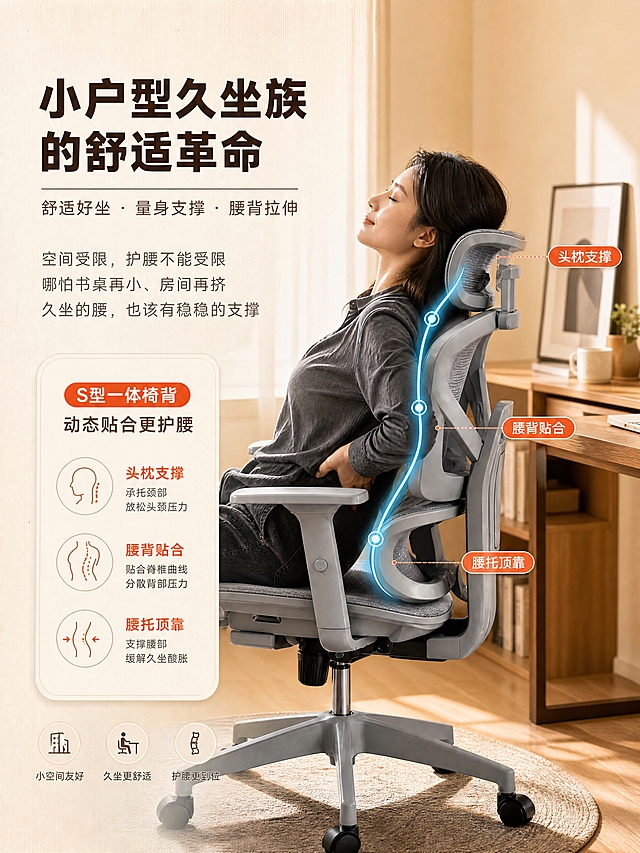 [商品] 使用【图6】S型一体椅背人体工学椅图；保留哑光灰椅架、网布椅背、S型曲线、头枕、扶手、五星脚的完整结构与颜色；保留人物后仰靠坐、双手向上舒展的姿态和蓝色S型光效曲线。
[画面] 久坐痛点+S型椅背护腰功能页，目标共情久坐用户、展示护腰核心功能。左文右图构图：右侧约占60%，人物靠在灰色工学椅上、手抚腰部做放松姿态，暖光环境，背景是小书桌，画面氛围舒缓；左侧约占40%，痛点文案+功能卖点；S型蓝色光效曲线沿椅背从头部到腰部，标注关键支撑点。
[视觉] 套系策略：风格=暖调原木居家风商业摄影；标题字=现代无衬线粗体（思源黑体Heavy）；正文字=简洁无衬线体（思源黑体Regular）；主色=暖米白+浅原木棕；背景延展=基于暖米白做深浅层级、同色渐变和细腻纸张/木纹质感；强调色=暖橙红，仅用于小面积标签、图标和引线；功能曲线用青蓝色；标题色=深棕；正文色=中暖灰；组件=圆角浅底信息卡、细线引线、胶囊标签；光影=右侧场景为午后暖柔光，左侧文字区均匀暖光。
[文字] 左侧主标题「小户型久坐族的舒适革命」，副标题「舒适好坐・量身支撑・腰背拉伸」，核心文案：「空间受限，护腰不能受限\n哪怕书桌再小、房间再挤\n久坐的腰，也该有稳稳的支撑」。图内标注：「S型一体椅背」「动态贴合更护腰」，S曲线上3个支撑点标注：头枕支撑/腰背贴合/腰托顶靠。文字均为横排，手机端清晰可读。
[规格] 图片比例3:4竖版，4K分辨率，避免变形、错字、文字过小、冷蓝/冷灰背景、椅子颜色改变、结构失真、极限词。