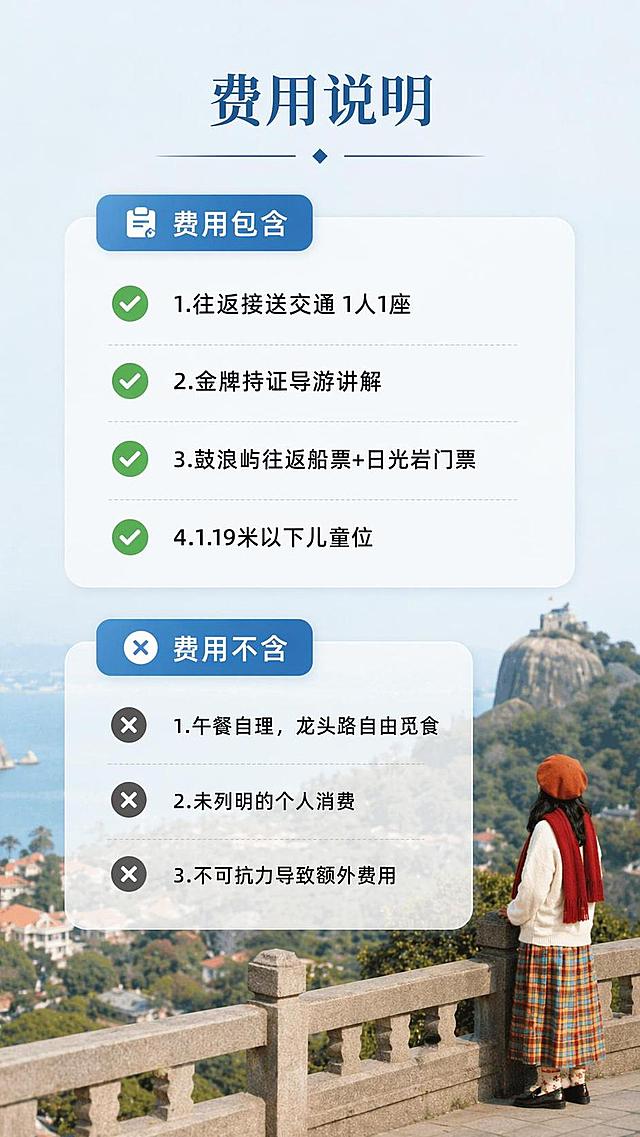 [第5屏] 详情页费用说明屏-清晰列出费用包含与不含项目。本屏使用【图2】人物眺望日光岩景色图作为背景装饰。
[氛围/风格] 简约干净信息卡风格，清晰透明，易读性强。
[元素布局] 背景放淡淡的眺望风景图，前景放两个信息卡片，上方为「费用包含」，下方为「费用不含」，卡片半透明背景保证背景图可见同时文字清晰。保留原图人物和景色轮廓质感不变。
[光影质感] 前景卡片柔光，背景自然虚化，文字清晰无遮挡，整体亮度均匀。
[配色色系] 全局底色#EEF5F9；主色半透明白色卡片；辅助色蓝色标题，黑色正文，绿色对勾标记。
[视角构图] 中心对称构图，上下分块，信息分区清晰，符合手机阅读。
[文字版式] 顶部主标题「费用说明」，费用包含列出4项：1.往返接送交通 1人1座；2.金牌持证导游讲解；3.鼓浪屿往返船票+日光岩门票；4.1.19米以下儿童位。费用不含列出3项：1.午餐自理，龙头路自由觅食；2.未列明的个人消费；3.不可抗力导致额外费用。每项文字简洁，用对勾和叉号区分，层级分明。
[比例分辨率] 9:16竖版比例，4K分辨率，文字清晰可辨，高清画质。
[负向提示词] 背景太暗文字看不清，文字重叠，信息错误，图标变形，水印。