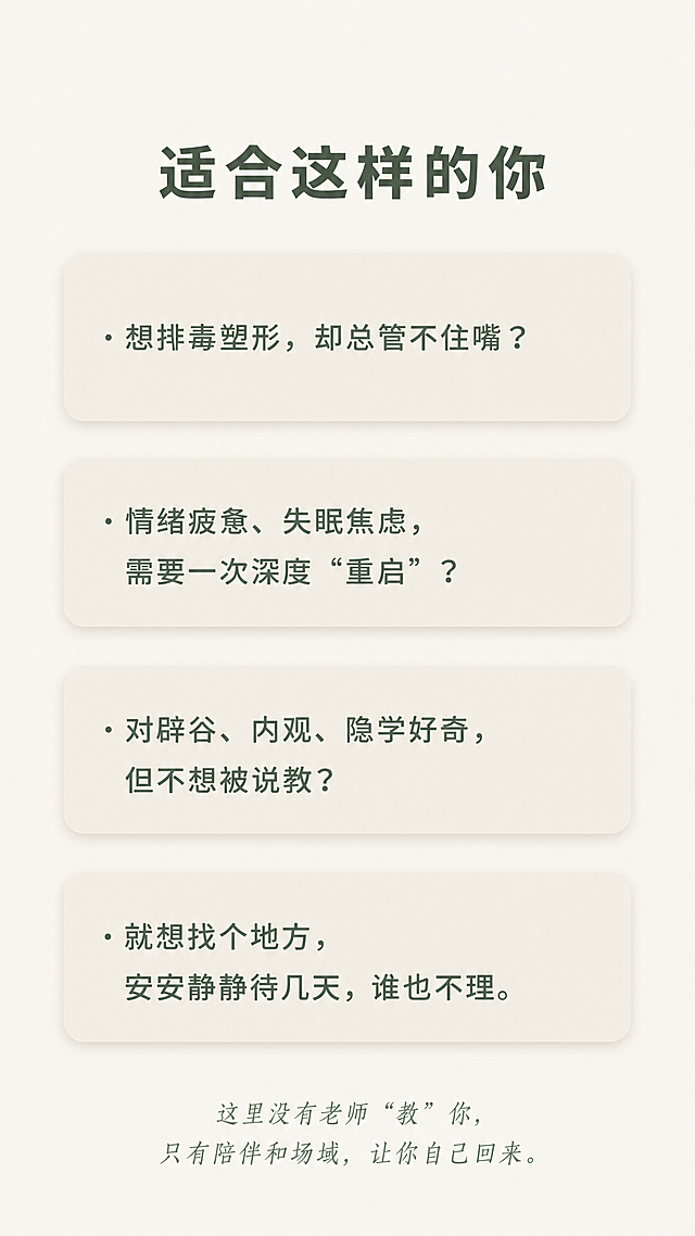 [第5屏] 本屏功能定义：匹配适合人群，引发用户共鸣。
[氛围/风格] 温和共鸣风，禅意简约，干净留白，舒适氛围感。
[元素布局] 顶部标题"适合这样的你"，下方排列四个问题式卡片，每个问题占一行，浅米色圆角卡片，文字左对齐，整体从上到下依次排列，底部补充一句话总结：这里没有老师"教"你，只有陪伴和场域，让你自己回来。
问题内容：
· 想排毒塑形，却总管不住嘴？
· 情绪疲惫、失眠焦虑，需要一次深度"重启"？
· 对辟谷、内观、隐学好奇，但不想被说教？
· 就想找个地方，安安静静待几天，谁也不理。
[光影质感] 整体柔和均匀光，卡片轻微阴影增加层次，文字清晰明亮。
[配色色系] 全局底色：#F2F0EA（米灰白）；标题：#3A4A3F（深松绿）；问题文字：#5A6A5F（中松绿）；卡片背景：#E9E6DD（浅米色）。
[视角构图] 竖版全屏，从上到下自然排版，每个问题卡片间距适中，不拥挤。
[文字版式] 顶部标题加粗居中，每个问题前面保留项目符号，文字大小适合手机阅读，行间距宽松，总结文字放在底部，浅绿斜体，字号稍小。
[比例分辨率] 9:16竖版比例，4K分辨率，文字清晰可辨，超高清。
[负向提示词] 变形，水印，文字错乱，排版拥挤，颜色偏差，背景杂乱，违规内容，敏感元素。
