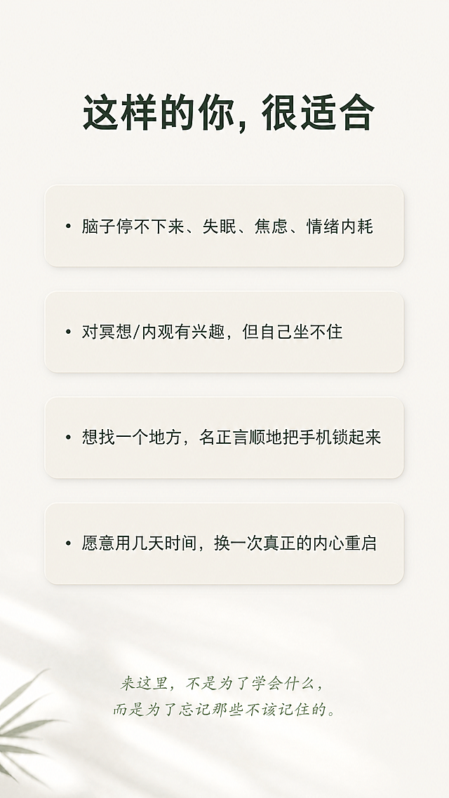 [第7屏] 本屏功能定义：匹配适合人群，引发用户共鸣。
[氛围/风格] 温和共鸣风，禅意简约，干净留白，舒适氛围感，柔和自然光影。
[元素布局] 顶部标题"这样的你，很适合"，下方排列四个问题式卡片，每个问题占一行，浅米色圆角卡片，文字左对齐，整体从上到下依次排列，底部补充一句话总结：来这里，不是为了学会什么，而是为了忘记那些不该记住的。
问题内容：
· 脑子停不下来、失眠、焦虑、情绪内耗
· 对冥想/内观有兴趣，但自己坐不住
· 想找一个地方，名正言顺地把手机锁起来
· 愿意用几天时间，换一次真正的内心重启
每个卡片留出合适内边距，整体间距宽松不拥挤。
[光影质感] 整体柔和均匀光，卡片轻微阴影增加层次，文字清晰明亮。
[配色色系] 全局底色：#F2F0EA（米灰白）；标题：#3A4A3F（深松绿）；问题文字：#5A6A5F（中松绿）；卡片背景：#E9E6DD（浅米色）。
[视角构图] 竖版全屏，从上到下自然排版，每个问题卡片间距适中，不拥挤，留白充足。
[文字版式] 顶部标题加粗居中，每个问题前面保留项目符号，文字大小适合手机阅读，行间距宽松，总结文字放在底部，浅绿斜体，字号稍小，清晰不抢焦点。
[比例分辨率] 9:16竖版比例，4K分辨率，文字清晰可辨，超高清。
[负向提示词] 变形，水印，文字错乱，排版拥挤，颜色偏差，背景杂乱，违规内容，敏感元素。