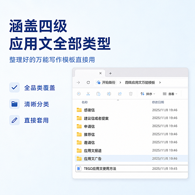 [主图-1] 四级应用文万能模板核心价值首图
[氛围风格] 专业清晰简约的教育资料风格
[画质] 商业设计质感，文字清晰锐利，画面干净清爽，信息层级分明，高级简约
[元素] 文件夹目录列表居中展示，模拟电脑文件管理界面，突出四级应用文全品类分类展示，左侧留出文案负空间。保持产品分类排版与输入图一致，保持文件夹黄色标识、文件名称文字清晰，杜绝任何变形和文字模糊，精细化处理。商品信息主体占比严格控制在70%左右，画面满屏无边框
[光影] 均匀柔和的正面冷光，文字阴影轻微，信息清晰不刺眼，背景干净明亮，无多余杂乱光影
[配色] 主色调浅天蓝干净清爽；辅色白色和文件夹黄色，整体配色清新专业
[视角构图] 正面平视构图，焦点清晰落在分类列表上，信息层级分明，背景简洁无杂物
[文字版式] 左上负空间左对齐留安全边距，大字主文案“涵盖四级应用文全部类型”，深蓝色最大号粗体无衬线；副标题“整理好的万能写作模板直接用”，约半高，同色系略浅；下方分三小点列出核心卖点：全品类覆盖 清晰分类 直接套用，每点左对齐小一号字，整体干净不拥挤，不遮挡产品主体
[比例分辨率] 1:1 比例，4k 分辨率；文字清晰可辨，超高清
[负向提示词] 变形，水印，文字错乱，产品图模糊，背景杂乱，文字过小，信息拥挤