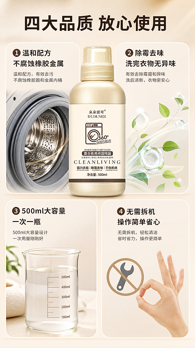 [商品] 使用【图1】朵朵妮可洗衣机槽清洁剂产品图，局部细节或整体配合展示；保留瓶身所有原貌特征。
[画面] 第7张·细节品质，目标展示产品四大品质优势，强化购买理由。四宫格细节型，2×2布局，每格一个品质卖点配对应视觉元素：①温和配方 不伤机体（橡胶圈/金属桶示意）②除霉去味 清新无异味（清新空气/绿叶示意）③大容量500ml 一次一瓶够用（量杯/刻度示意）④无需拆机 省心省力（扳手打叉/轻松手势示意）；中心或顶部放产品主图；背景为浅暖米色渐变。
[视觉] 套系策略：风格=洁净家居商业摄影风；标题字=现代黑体粗体；正文字=简洁无衬线黑体；主色=米金+浅暖白；背景延展=基于米金与暖白做深浅层级、同色渐变和细腻哑光质感；强调色=深棕，仅用于小面积图标、引线和标签；标题色=深棕；正文色=中暖灰；组件=圆角浅底信息卡、细线引线、胶囊标签、图标；光影=左前侧暖柔光，产品立体感强。
[文字] 顶部主标题「四大品质 放心使用」；四宫格每格配小标题+短说明：「①温和配方 不腐蚀橡胶金属」「②除霉去味 洗完衣物无异味」「③500ml大容量 一次一瓶」「④无需拆机 操作简单省心」；文字均为横向排版，手机端可读。
[规格] 图片比例9:16竖版，4K，负向提示：避免冷蓝/蓝灰背景、文字竖排、错字、虚假功效承诺、绝对化极限词。