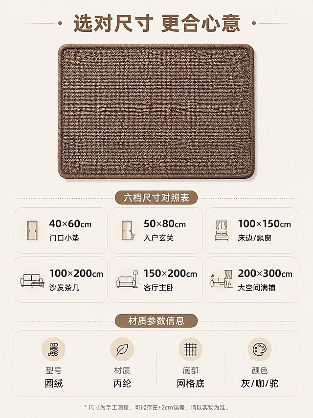 [第8张] 规格参数选购指南-六档尺寸对照表+材质参数信息卡。本张使用【图1】作为产品标准照参考。
[氛围/风格] 清晰简洁信息卡风格，易读性强，温馨米色调，商业摄影质感。
[元素布局] 上方为咖色地垫产品标准照（正面俯视），占画面约35%；下方为规格参数表和选购建议；地垫圈绒材质、咖色颜色、包边结构与输入产品图一致；背景为纯净米杏色。
[光影质感] 顶部均匀柔光，产品清晰明亮，整体干净整洁。
[配色色系] 全局底色 #F5F0E8（米杏色）；主色咖色地垫+深灰文字；辅助色浅棕标题色。
[视角构图] 上下构图，上产品下参数，阅读动线从上产品 → 中部尺寸表 → 底部材质参数。
[文字版式] 版式为上方产品图 + 中部尺寸选购表 + 底部材质参数卡。顶部标题「选对尺寸 更合心意」；中部六档尺寸对照表，两行三列圆角卡片：「40×60cm 门口小垫」「50×80cm 入户玄关」「100×150cm 床边/飘窗」「100×200cm 沙发茶几」「150×200cm 客厅主卧」「200×300cm 大空间满铺」；底部材质参数卡：型号-圈绒、材质-丙纶、底部-网格底、颜色-灰/咖/驼；所有文字清晰可读，移动端友好。
[比例分辨率] 3:4 竖版比例，4K 分辨率，文字清晰可辨，高清画质。
[负向提示词] 地垫变形，文字错乱，文字过小，颜色偏差，水印，产品图模糊。