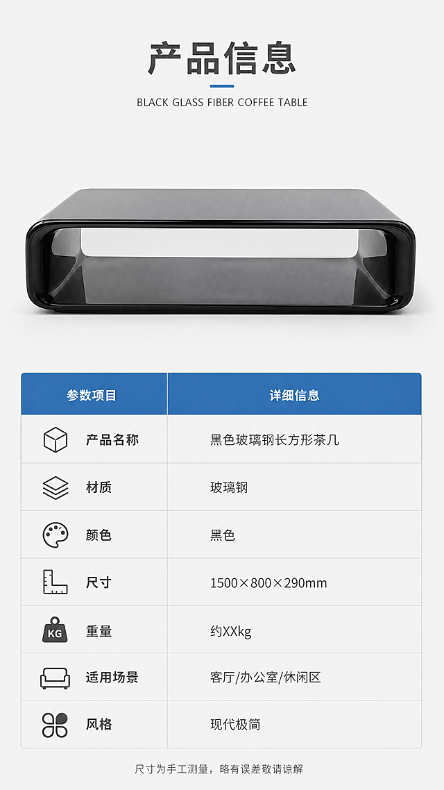 [第8张] 产品信息页-黑色玻璃钢茶几规格参数收口页。本张为文生图。
[氛围/风格] 专业参数展示风，简洁明了，信息清晰，商业摄影质感。
[元素布局] 画面上半部分为黑色玻璃钢茶几正面标准照，置于浅灰色背景中，产品完整展示；下半部分为规格参数表，清晰列出各项参数；参数表左侧有小图标辅助说明；整体布局规整，信息一目了然。
[光影质感] 均匀柔和的影棚光线，产品正面清晰无阴影，参数表区域干净明亮，整体专业规范。
[配色色系] 全局底色 #F8F8F8 浅灰白；主色黑色产品；辅助色深灰文字、浅灰表格线、蓝色标题栏。
[视角构图] 上下分区构图，上半区产品展示，下半区参数表格；阅读动线从上至下，清晰有序。
[文字版式] 版式为顶部标题+上半区产品图+下半区参数表。主标题「产品信息」，副标题「BLACK GLASS FIBER COFFEE TABLE」；参数表包含：产品名称「黑色玻璃钢长方形茶几」、材质「玻璃钢」、颜色「黑色」、尺寸「1500×800×290mm」、重量「约XXkg」、适用场景「客厅/办公室/休闲区」、风格「现代极简」；参数表采用蓝色表头+白色底的设计，文字为深灰色；底部有「尺寸为手工测量，略有误差敬请谅解」的小字提示。
[比例分辨率] 9:16 竖版比例，4K分辨率，文字清晰可辨，高清画质。
[负向提示词] 产品变形，颜色偏差，水印，文字错乱，产品图模糊，背景杂乱，文字过小，参数错误。