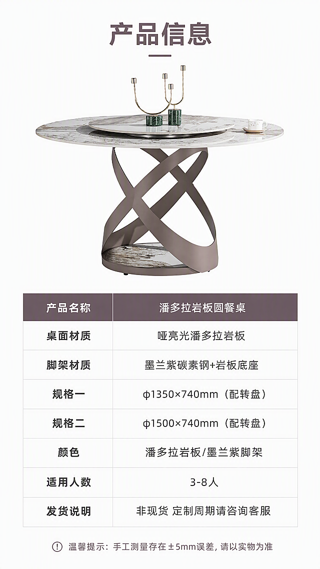 [第8张] 详情页规格参数-墨兰紫碳素钢潘多拉岩板圆餐桌产品信息收口页。本张使用【图1】作为产品示意。
[氛围/风格] 简洁专业参数页，亮色调，信息清晰易读，白底专业风格。
[元素布局] 上半部分为餐桌正面全貌小图，占比约35%，居中展示，背景纯白；下半部分为规格参数表，整齐排列；底部有温馨提示文字；产品外观与输入图一致。
[光影质感] 均匀无影照明，产品清晰干净，无强烈阴影，整体明亮专业。
[配色色系] 全局底色 #FFFFFF 纯白亮调；主色墨兰紫标题栏、深灰正文；辅助色浅灰分隔线、岩板白灰。
[视角构图] 上下分区构图，上产品下参数，阅读动线从上到下。
[文字版式] 顶部主标题「产品信息」；参数表采用左右两列布局，左列参数名、右列参数值，含：「产品名称 潘多拉岩板圆餐桌」「桌面材质 哑亮光潘多拉岩板」「脚架材质 墨兰紫碳素钢+岩板底座」「规格一 φ1350×740mm（配转盘）」「规格二 φ1500×740mm（配转盘）」「颜色 潘多拉岩板/墨兰紫脚架」「适用人数 3-8人」「发货说明 非现货 定制周期请咨询客服」；表格有浅灰分隔线，标题栏墨兰紫底白字；底部小字温馨提示「手工测量存在±5mm误差，请以实物为准」；文字全部清晰可读。
[比例分辨率] 9:16 竖版比例，4K 分辨率，文字清晰可辨，高清画质。
[负向提示词] 产品变形，参数错误，文字模糊，水印，文字错乱，表格排版混乱，颜色偏差。