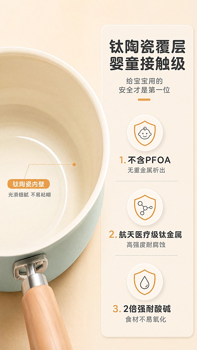 [商品] 使用【图2】【图4】薄荷绿钛瓷奶锅内壁特写；保留米白色钛陶瓷内壁、锅身薄荷绿外壁、原木手柄的颜色材质和结构，内壁光滑质感不变。
[画面] 第2张·材质安全页，目标：突出钛陶瓷覆层的婴童级安全性。左右分栏构图，左侧60%为奶锅内壁微距特写（俯视角度，展示细腻钛瓷涂层质感），右侧40%为信息卡。阅读动线：从左内壁特写→右安全卖点。前景：锅口边缘；中景：内壁钛瓷涂层细节；后景：浅米杏渐变背景。
[视觉] 套系策略：风格=清新治愈系家居商业摄影，暖调自然光；标题字=圆润黑体粗体；正文字=简洁无衬线体；主色=薄荷绿+浅米杏；背景延展=基于浅米杏做深浅层级、同色渐变和细腻哑光质感；强调色=暖橙色，仅用于小面积图标、引线和标签；标题色=深炭灰；正文色=中暖灰；组件=圆角浅底信息卡、细线引线、盾牌/婴儿图标；光影=左前侧暖柔光，柔和自然阴影。
[文字] 右侧顶部主标题"钛陶瓷覆层 婴童接触级"，副标题"给宝宝用的 安全才是第一位"，下方3个带盾牌/婴儿图标的卖点："1. 不含PFOA 无重金属析出""2. 航天医疗级钛金属 高强度耐腐蚀""3. 2倍强耐酸碱 食材不易氧化"，文字全部横向排版，字号保证手机端清晰可读。
[规格] 图片比例9:16竖版，4K，medium质量。避免变形、错字、文字过小、冷蓝/蓝灰背景、锅颜色改变、内壁质感失真、拼多多logo/水印。