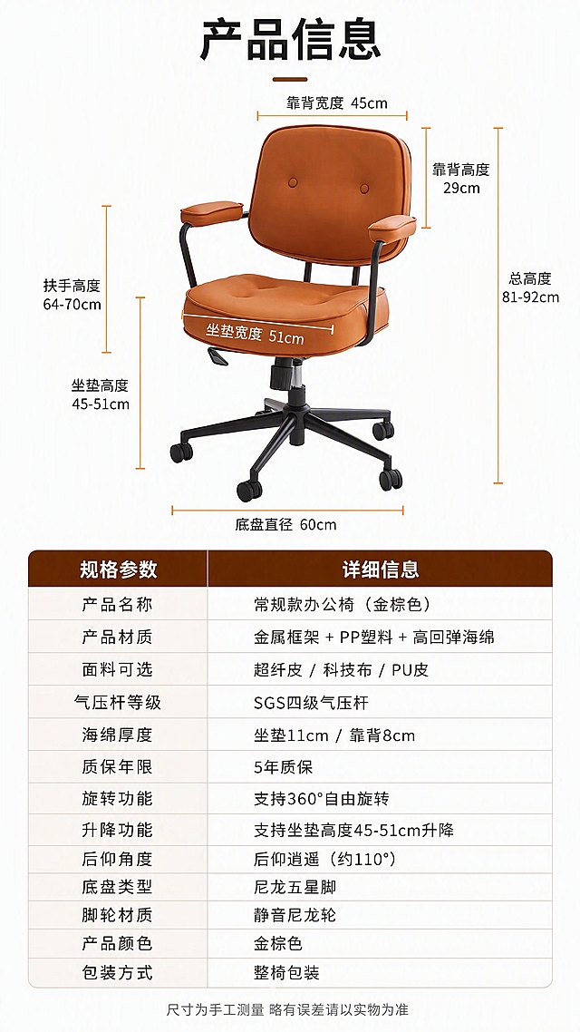 [第16张] 产品信息规格参数页-收尾页。本张使用【图1】常规款金棕色办公椅作为尺寸标注主体。
[氛围/风格] 专业参数说明风，简洁清晰，白底+浅棕信息区，信息层级明确。
[元素布局] 上半部分为椅子正面45°视角，周围用引线标注关键尺寸：坐垫高度45-51cm、扶手高度64-70cm、坐垫宽度、靠背高度、总高度等；下半部分为规格参数表，包含产品名称、材质、面料可选、气压杆等级、海绵厚度、质保年限、旋转功能、升降功能、后仰角度等参数；椅子结构、颜色与输入产品图一致。
[光影质感] 均匀柔光棚拍质感，椅子清晰干净，背景纯白，整体专业整洁。
[配色色系] 全局底色纯白#FFFFFF；主色金棕色皮革+黑色金属；辅助色深棕文字、浅棕表头；点缀色橙色强调线。
[视角构图] 上下分区构图，上产品尺寸标注下参数表，阅读动线从上至下；产品为正面45°视角。
[文字版式] 顶部标题「产品信息」（大号粗黑体居中）；上半部分椅子周围引线标注各部位尺寸，文字清晰；下半部分参数表为两列，左列参数名右列参数值，表头深棕底白字；底部一行小字「尺寸为手工测量 略有误差请以实物为准」。
[比例分辨率] 9:16竖版比例，4K分辨率，文字清晰可辨，高清画质。
[负向提示词] 尺寸标注错误，参数表文字模糊，椅子变形，水印，信息错乱。