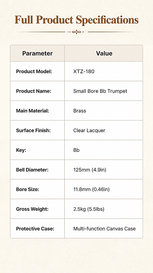 [Screen 9] Product Parameter Overview page. This screen finalizes all product specifications in a clear organized table.
[Atmosphere/Style] Clean professional data sheet style, minimalist, informative, easy to read.
[Layout/Elements] Top title, central table layout with two columns: parameter names and parameter values, bottom leaves subtle empty space. Light beige textured background, simple table border lines.
[Lighting/Texture] Soft uniform lighting, clear text contrast with background, no harsh shadows.
[Color Matching] Global background #F0EAE0, table background #FFFFFF, text color #333333, heading color #8B4513.
[Perspective/Composition] Full screen vertical table layout, clean information arrangement, easy vertical scrolling reading.
[Text Layout] Top title "Full Product Specifications". Table parameters in English: 
1. Product Model: XTZ-180
2. Product Name: Small Bore Bb Trumpet
3. Main Material: Brass
4. Surface Finish: Clear Lacquer
5. Key: Bb
6. Bell Diameter: 125mm (4.9in)
7. Bore Size: 11.8mm (0.46in)
8. Gross Weight: 2.5kg (5.5lbs)
9. Protective Case: Multi-function Canvas Case
Each parameter row is clearly separated, all text legible, no overlapping. All information is consistent with user input.
[Proportion/Resolution] 9:16 vertical ratio, 1K resolution, clear text, high quality.
[Negative Prompt] Wrong parameters, blurry text, Chinese characters, overlapping lines, watermark, distorted table, incorrect product information
