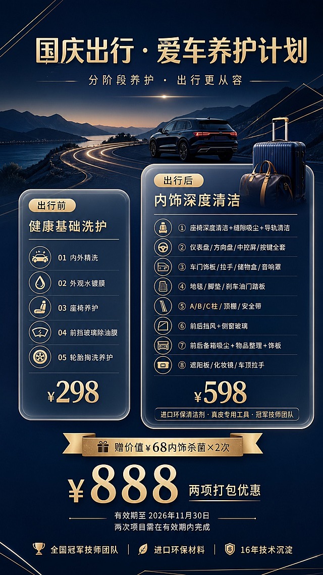 一张竖版9:16的高端汽车美容门店国庆出行养护活动海报，高级简约风格，深蓝与香槟金配色，质感高级。

背景为深蓝到藏青的渐变底色，点缀简约的金色几何线条、蜿蜒公路元素、远山剪影、旅行箱等出行游玩意象，光影柔和有质感，整体留白充足，排版精致有高级感，无二维码。

顶部主标题文字"国庆出行 · 爱车养护计划"，精致无衬线字体，香槟金色字，字号最大。主标题下方副标题"分阶段养护 · 出行更从容"，浅金色小字。

画面中部为两张精致圆角玻璃拟态卡片左右并排排布，右侧卡片视觉层级略高于左侧，体现价值差异：

左侧卡片（出行前·基础洗护）：顶部小标题"出行前"，下方项目名"健康基础洗护"，底部价格"¥298"；卡片内以图标+短句形式精简列出5项服务：01 内外精洗 02 外观水镀膜 03 座椅养护 04 前挡玻璃除油膜 05 轮胎掏洗养护。（无整车消毒杀菌项目）

右侧卡片（出行后·深度清洁）：顶部小标题"出行后"，下方项目名"内饰深度清洁"，底部价格"¥598"；卡片内以图标+短句形式列出8大区域深度清洁，体现更高价值：① 座椅深度清洁+缝隙吸尘+导轨清洁 ② 仪表盘/方向盘/中控屏/按键全套 ③ 车门饰板/拉手/储物盒/音响罩 ④ 地毯/脚垫/刹车油门踏板 ⑤ A/B/C柱/顶棚/安全带 ⑥ 前后挡风+侧窗玻璃 ⑦ 前后备箱吸尘+物品整理+饰板 ⑧ 遮阳板/化妆镜/车顶拉手。卡片底部小字标注"进口环保清洁剂·真皮专用工具·冠军技师团队"，凸显高端价值。

两张卡片下方中央以大号香槟金色数字突出显示打包价"¥888"，旁边小字标注"两项打包优惠"。打包价上方有金色飘带形标签"赠价值¥68内饰杀菌×2次"，突出赠送服务价值。

卡片下方小字标注"有效期至 2026年11月30日"和"两次项目需在有效期内完成"，字体较小但清晰可读。

画面底部有一行小字"全国冠军技师团队 · 进口环保材料 · 16年技术沉淀"作为品质背书。

所有卡片和信息区域填充完整，文字清晰可读，所有数字精确渲染无错误。右侧598卡片内容更丰富、区域划分更细致，视觉价值感明显高于左侧298卡片。整体风格高级、简约、有质感，深蓝底色搭配香槟金文字与装饰线条，营造高端汽车美容品牌形象。