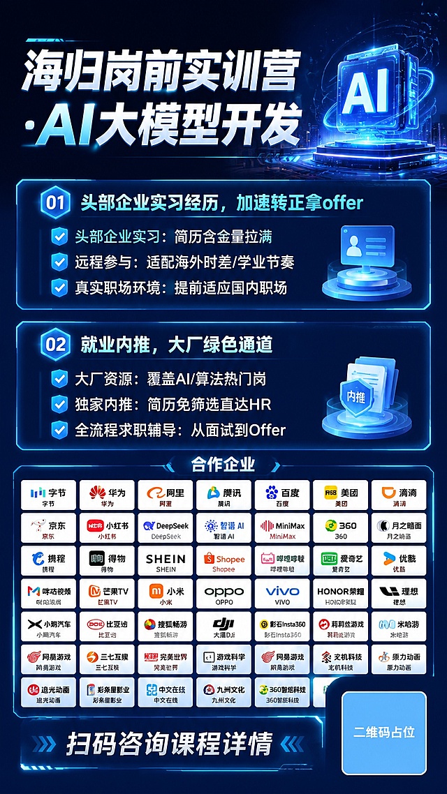 深蓝AI科技风招生海报，延续同系列风格，主标题："海归岗前实训营·AI大模型开发"。第一板块标题：「头部企业实习经历，加速转正拿offer」，核心亮点：
✅ 头部企业实习：简历含金量拉满
✅ 远程参与：适配海外时差/学业节奏
✅ 真实职场环境：提前适应国内职场
文字保留完整。第二板块标题：「就业内推，大厂绿色通道」，核心亮点：
✅ 大厂资源：覆盖AI/算法热门岗
✅ 独家内推：简历免筛选直达HR
✅ 全流程求职辅导：从面试到Offer
文字保留完整。企业logo展示区域：分多行排列合作企业：字节、华为、阿里、腾讯、百度、美团、滴滴、京东、小红书、DeepSeek、智谱 AI、MiniMax、 360、月之暗面、携程、得物、 SHEIN、Shopee、哔哩哔哩、爱奇艺、优酷、咪咕视频、芒果TV、小米、OPPO、VIVO、HONOR荣耀、理想、小鹏汽车、比亚迪、搜狐畅游、大疆DJI、影石Insta360、莉莉丝游戏、米哈游、网易游戏、三七互娱、完美世界、游戏科学、网易游戏、玄机科技、原力动画、追光动画、彩条屋影业、中文在线、九州文化、360智炬科技。
所有企业名称清晰展示，排版整齐。底部行动引导："扫码咨询课程详情"，右下角二维码区域使用纯色方块占位符呈现，方块中央标注"二维码占位"文字，严禁生成任何可识别的二维码图案。整体深蓝发光AI科技风格，版式精美9:16竖版，标题突出，内容分区清晰，所有文字名称必须精确渲染不得错位遗漏。