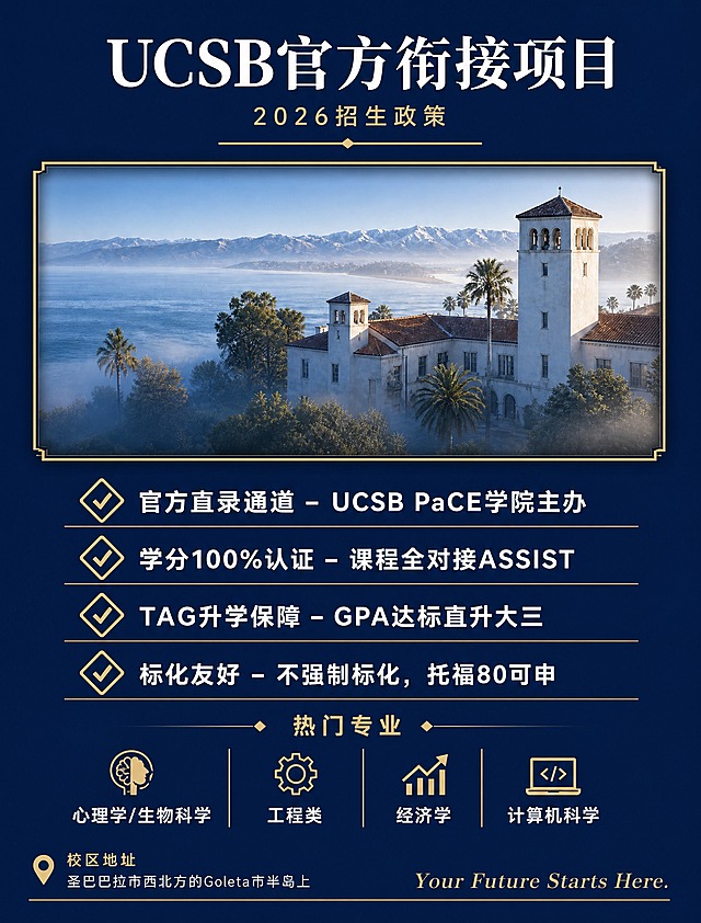 参考图二的版式结构，重新设计UCSB官方衔接项目招生海报。采用图二的经典招生海报版式：深蓝色纯色背景，顶部大标题，中间配图框，下方列表式优势条目。具体布局：顶部居中大标题"UCSB官方衔接项目"白色粗体大字，下方副标题"2026招生政策"金色小字，再下方一条金色装饰横线。标题下方是一个带金色细边框的矩形图框，图框内放置UCSB校园海景建筑图（参考图一的校园建筑），图框有轻微内阴影和立体感。图框下方是核心优势列表，每条优势用金色菱形/对勾图标开头，白色文字说明，逐条纵向排列：第一条"官方直录通道 - UCSB PaCE学院主办"，第二条"学分100%认证 - 课程全对接ASSIST"，第三条"TAG升学保障 - GPA达标直升大三"，第四条"标化友好 - 不强制标化，托福80可申"。再下方是热门专业区域，用小标题+四个专业名称横向排列：心理学/生物科学、工程类、经济学、计算机科学。最底部是校区地址和Slogan。整体配色：深藏蓝背景+金色点缀+白色文字，经典留学招生海报配色。风格：正式但不呆板，信息层级清晰，版式工整大气，参考图二的结构骨架但内容替换为UCSB项目。所有文字内容必须完整保留且清晰可读。画面中所有信息区域必须填充完整合理的内容，不得出现空白框。不要二维码。