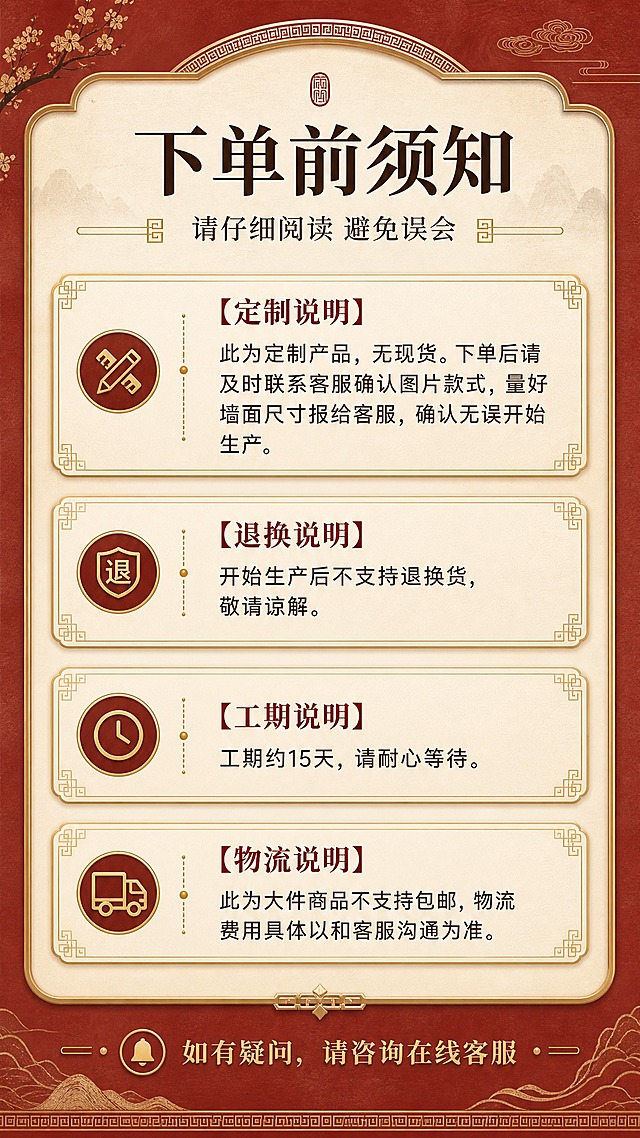 [商品] 本页为信息告知页，无需产品主体图；用新中式装饰元素与背景营造统一视觉氛围。
[画面] 目标：下单前重要须知告知，避免后续纠纷。构图：顶部标题区，中间为多个须知模块卡片竖向排列，每模块有小标题+正文；底部温馨提示。信息卡片占画面70%，清晰易读。
[视觉] 套系策略：风格=新中式高端雅致商业摄影；标题字=宋体加粗衬线体，东方韵味；正文字=简洁黑体；主色=朱红+米金；背景延展=基于朱红与米金做深浅层级、同色渐变和细腻宣纸/皮革质感；强调色=鎏金色，仅用于小面积图标、引线、标签和装饰线条；标题色=深棕/墨黑；正文色=暖灰深棕；组件=圆角金边信息卡、细线引线、中式回纹装饰元素、警示小图标；光影=均匀柔光，文字清晰无反光。
[文字] 顶部主标题"下单前须知"，副标题"请仔细阅读 避免误会"；4个须知模块："【定制说明】此为定制产品，无现货。下单后请及时联系客服确认图片款式，量好墙面尺寸报给客服，确认无误开始生产。""【退换说明】开始生产后不支持退换货，敬请谅解。""【工期说明】工期约15天，请耐心等待。""【物流说明】此为大件商品不支持包邮，物流费用具体以和客服沟通为准。"；底部"如有疑问，请咨询在线客服"。
[规格] 图片比例9:16竖版，分辨率2K，避免变形、错字、文字过小、文字模糊不可读。