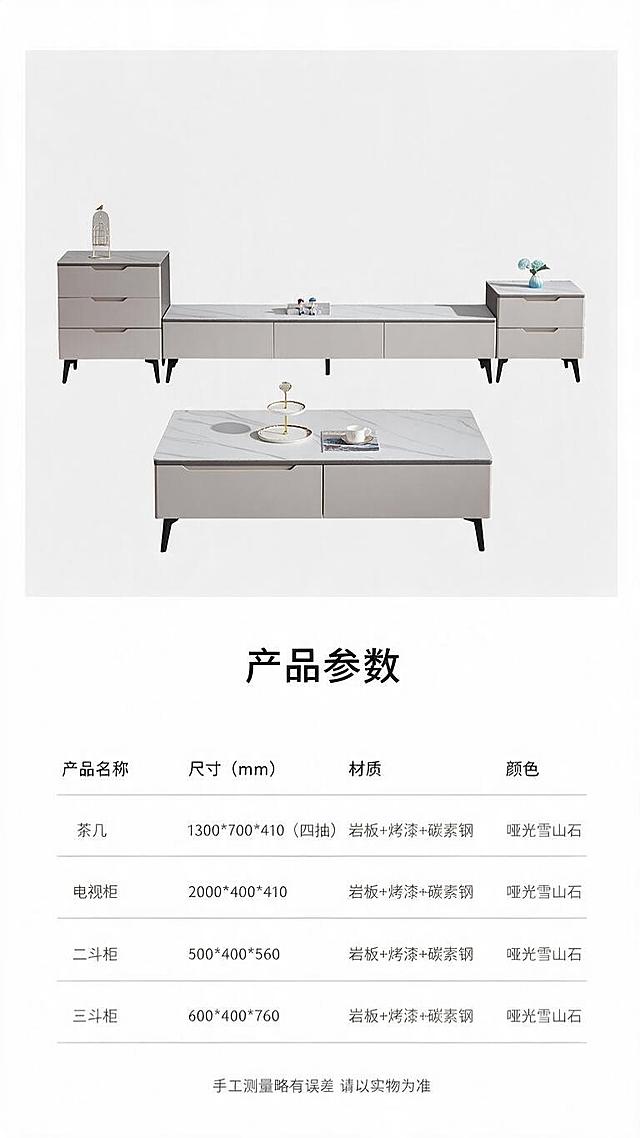[第8张] 详情页规格参数-茶几电视柜斗柜四件套完整参数表。本张使用【图1】作为产品示意，上半部分产品展示，下半部分参数表。
[氛围/风格] 简洁专业的参数信息页，白底+浅灰分区，清晰易读，电商详情页标准参数页风格。
[元素布局] 画面上半部分为茶几+电视柜+斗柜三件套正视图小图展示，占比约30%，产品外观与输入图一致；下半部分为清晰的规格参数表格，分4行展示4款产品参数；背景为纯白+浅灰表格线，简洁专业。
[光影质感] 均匀柔光照明，产品清晰无阴影，表格区域干净明亮，整体清爽易读。
[配色色系] 全局底色 #FFFFFF（纯白）；主色深灰文字+浅灰表格线；辅助色黑色表头；点缀色浅灰产品底色块。
[视角构图] 上下分区构图，上产品示意下参数表，居中对齐，阅读动线自上而下，表格清晰规整。
[文字版式] 顶部标题「产品参数」，黑体加粗居中；参数表包含4列：产品名称、尺寸（mm）、材质、颜色；4行数据分别为：1.茶几 1300*700*410（四抽）/ 岩板+烤漆+碳素钢 / 哑光雪山石；2.电视柜 2000*400*410 / 岩板+烤漆+碳素钢 / 哑光雪山石；3.二斗柜 500*400*560 / 岩板+烤漆+碳素钢 / 哑光雪山石；4.三斗柜 600*400*760 / 岩板+烤漆+碳素钢 / 哑光雪山石；表格字体清晰，行距适中，移动端可读；底部标注「手工测量略有误差 请以实物为准」。
[比例分辨率] 9:16 竖版比例，1K分辨率，文字清晰可辨，高清画质。
[负向提示词] 参数错误，文字错乱，文字过小，产品变形，水印，背景杂乱，表格模糊。