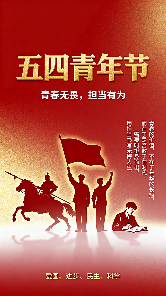 庄重典雅的五四青年节海报，采用上下结构。背景为红色到金色的柔和渐变，无多余装饰。主视觉为三组青年人物剪影，仅轮廓无五官细节，占据画面中央偏下位置：左侧是古代将军骑马剪影，马匹前蹄腾空，将军手持长枪姿态英武，象征霍去病的担当；中间是三位近代青年高举旗帜振臂呐喊的剪影，旗帜飘扬身姿挺拔，象征五四运动挺身而出的学生领袖；右侧是一位青年握笔书写目光坚定的剪影，书卷展开笔锋有力，象征以笔为枪唤醒国人的志士。三组剪影由左至右由远及近排列，形成历史纵深与精神传承的叙事感，人物轮廓清晰，边缘有柔和的金色光晕，与红色背景形成鲜明对比。画面正上方放置主标题"五四青年节"，使用金色粗体艺术字，字号巨大占据视觉C位，主标题下方搭配副标题"青春无畏，担当有为"，使用白色小号字体居中排列。画面右侧约三分之一面积的留白区域，竖排放置核心文案"青春的价值，不在于年华的长短，而在于是否敢于在时代需要时挺身而出，用担当书写无悔人生"，使用白色字体，字号适中易于阅读。底部居中位置添加八个金色小字"爱国、进步、民主、科学"作为精神关键词点缀。整体色调以中国红、金色、暖白为主，画面庄重温暖，8k高清，电影级光影质感，构图居中对称，人物剪影细节清晰，留白充分，突出主题。