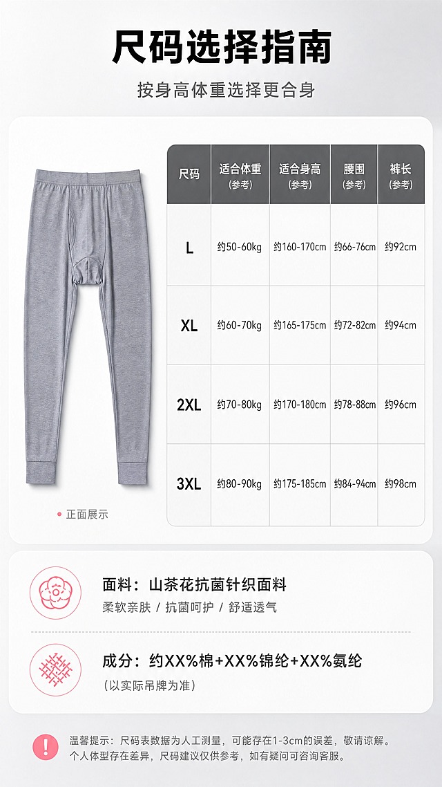 [商品] 使用【图1】灰色秋裤正面全貌；保留版型、颜色、结构；自然去皱，作为尺码参考图。
[画面] 页面目标：尺码参数表+面料成分，辅助选购。构图：左侧秋裤正面小图（占画面30%），右侧尺码表格，底部面料成分信息。背景：干净浅灰卡片式背景，信息层级清晰。
[视觉] 套系策略：风格=国内电商高级男士内衣商业摄影风；标题字=粗黑无衬线黑体；正文字=简洁无衬线中黑体；主色=高级深灰+浅灰；背景延展=基于灰调做深浅渐变、哑光质感、柔和光影层次；强调色=山茶花粉色（仅用于小面积图标、引线、标签点缀）；标题色=炭黑色；正文色=中灰色；组件=圆角浅灰信息卡、细直线引线、简约线性图标；光影=左前侧柔和自然光，产品底部有自然投影。
[文字] 顶部主标题"尺码选择指南"，副标题"按身高体重选择更合身"。尺码表列：尺码（L/XL/2XL/3XL）、适合体重、适合身高、腰围、裤长。底部面料成分："面料：山茶花抗菌针织面料""成分：约XX%棉+XX%锦纶+XX%氨纶（以实际吊牌为准）"。全部横排，表格清晰易读。注意：参数用"约/适合/参考"等保守表达，不虚构精确数据。
[规格] 图片比例9:16竖版，4K，负向提示：避免模特、真人、低俗擦边、极限词、错字、文字过小、颜色失真、纯白底、平台Logo水印。