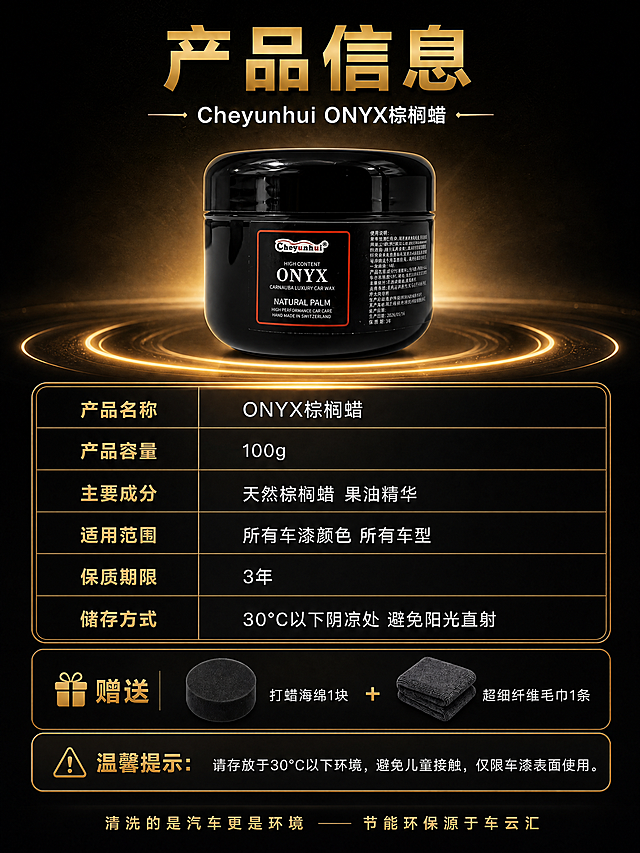 [商品] 使用【图1】Cheyunhui ONYX 棕榈蜡黑色圆罐；保留罐体形状、黑色亮面材质、红色边框标签、Cheyunhui Logo、ONYX 字样等原貌；顶部居中展示，做商业精修，增强光泽，底部有金色光环承托。
[画面] 目标：产品信息参数页，收尾购买决策。构图：顶部大标题+副标题+产品展示（产品占画面约30%），中部参数表格，下部赠送配件区，底部温馨提示+品牌Slogan；阅读动线从上到下；背景为深色渐变质感，产品周围金色光环。
[视觉] 套系策略：风格=黑金高端汽车护理商业摄影；标题字=粗黑体+金色渐变；正文字=简洁无衬线体；主色=深炭黑；背景延展=基于深炭黑做径向渐变和金色光环效果；强调色=香槟金，用于标题、表格边框、图标和装饰线；标题色=金色；正文色=白色/浅灰；组件=金色描边参数表格、金色礼物图标/警示图标、金色分隔线；光影=产品背后金色背光，表格区均匀照明。
[文字] 顶部主标题「产品信息」（金色大字），副标题「Cheyunhui ONYX棕榈蜡」；参数表含：「产品名称 ONYX棕榈蜡」「产品容量 100g」「主要成分 天然棕榈蜡 果油精华」「适用范围 所有车漆颜色 所有车型」「保质期限 3年」「储存方式 30℃以下阴凉处 避免阳光直射」；赠送区：「赠送 打蜡海绵1块 + 超细纤维毛巾1条」；温馨提示：「温馨提示：请存放于30℃以下环境，避免儿童接触，仅限车漆表面使用。」；底部「清洗的是汽车更是环境 —— 节能环保源于车云汇」；文字均横排。
[规格] 图片比例3:4竖版，4K，负向提示：避免变形、错字、文字过小、产品标签错乱、罐体形状改变、冷蓝背景、虚构参数。