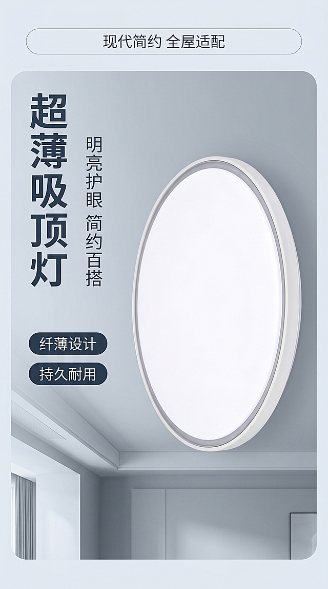 [第1屏] 详情页头图-吸顶灯家居产品宣传海报。本屏使用【图1】作为商品主体。
[氛围/风格] 现代简约浅灰调家居风，浅素冷色调，简洁高级的商业摄影质感，干净通透。
[元素布局] 圆形吸顶灯放置在画面右侧偏中区域，占据画面65%-70%主体面积。保持产品圆形轮廓、白色边框、浅灰色内环、纯白色透光面板的物理结构、材质质感、颜色与输入产品图一致，不改动产品外观。背景为简洁现代的客厅天花板局部浅灰色场景，左侧预留清晰的文字区域，顶部用浅灰色细线圆角信息条点缀，不遮挡产品主体。
[光影质感] 左侧柔和主光照亮产品轮廓，产品边缘形成自然高光，天花板背景保留均匀柔和的漫反射光，明暗层次清晰，产品清晰真实。
[配色色系] 全局底色：#F5F7FA（浅灰蓝）；主体配色：#FFFFFF（灯面板）+ #E5E5E5（边框）+ #BDC3C7（内环）；文字色：#2C3E50（深灰蓝）。
[视角构图] 正面平视视角，产品位于右侧，文案区在左侧错位留白，整体竖向构图，阅读动线从上到下自然流畅。
[文字版式] 顶部细线信息标注「现代简约 全屋适配」，左侧主标题「超薄吸顶灯」竖排，字号占画面宽度8%，副标题「明亮护眼 简约百搭」，下方2个短卖点胶囊「纤薄设计」「持久耐用」，文字不遮挡产品，清晰可读。
[比例分辨率] 9:16竖版比例，4K分辨率，文字清晰可辨，超高清。
[负向提示词] 产品变形，轮廓歪斜，颜色偏差，缺件错件，文字错乱，水印，产品图模糊，背景杂乱，结构错误。