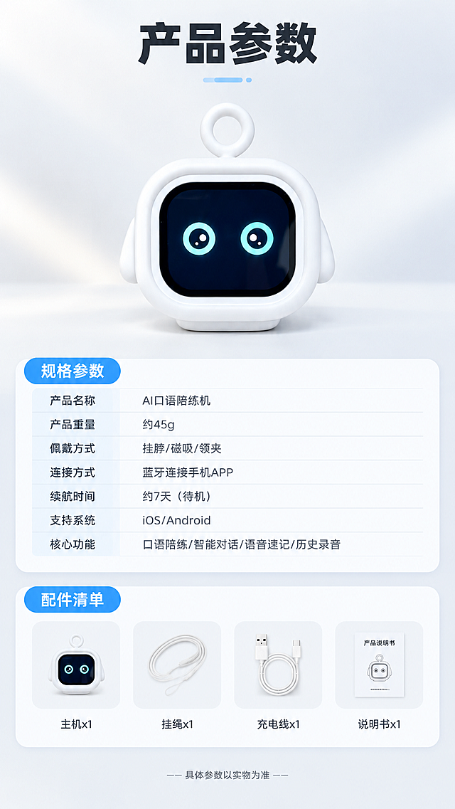 [商品] 使用【图1】白色方形带挂环AI口语陪练机；保留产品方形圆角轮廓、白色硅胶外壳、顶部挂环、正面黑色屏幕及青色圆形眼睛表情、两侧小耳朵造型；产品清晰完整，正面展示。
[画面] 第12张·产品信息参数页（收尾页），目标展示规格参数和配件清单。竖版9:16构图，上半部分产品正面大图占画面40%，下半部分参数表格+配件清单。参数表用简洁的行列布局，配件清单用小图标+文字排列。背景为纯净浅灰渐变，简洁专业。
[视觉] 套系策略：风格=国内电商数码教育风，温馨明亮+科技感；标题字=粗黑体大号；正文字=简洁无衬线体；主色=纯净白+浅灰；背景延展=基于白色做浅灰渐变、柔和光晕；强调色=清新浅蓝，仅用于小面积图标、引线、标签和光效；标题色=深炭黑；正文色=中灰；组件=圆角白底信息卡、细线引线、蓝色胶囊标签；光影=左前侧暖柔光，产品底部柔和投影。
[文字] 顶部主标题"产品参数"。参数表内容："产品名称 - AI口语陪练机""产品重量 - 约45g""佩戴方式 - 挂脖/磁吸/领夹""连接方式 - 蓝牙连接手机APP""续航时间 - 约7天（待机）""支持系统 - iOS/Android""核心功能 - 口语陪练/智能对话/语音速记/历史录音"。配件清单："主机x1 挂绳x1 充电线x1 说明书x1"。底部小字"具体参数以实物为准"。
[规格] 图片比例9:16竖版，4K，避免变形、错字、文字过小、冷蓝主背景、产品颜色改变、结构失真、极限词。