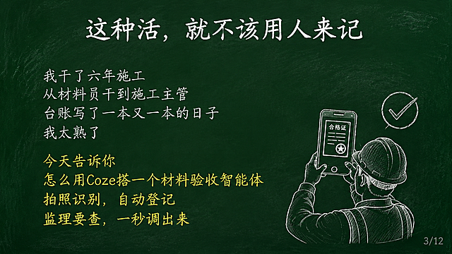 黑板报风格PPT页面，深绿色黑板背景带轻微粉笔灰纹理，白色粉笔字效果。标题居中32号大小："这种活，就不该用人来记"。标题下方空一行。左侧内容左对齐24号白色粉笔字："我干了六年施工\n从材料员干到施工主管\n台账写了一本又一本的日子\n我太熟了"。再下面黄色粉笔字："今天告诉你\n怎么用Coze搭一个材料验收智能体\n拍照识别，自动登记\n监理要查，一秒调出来"。右下角简笔画：一个戴安全帽的施工员举着手机拍照，手机屏幕是合格证，旁边有对勾，白色粉笔手绘风。右下角浅灰色小字"3/12"。横屏16:9比例，整体粉笔手绘黑板报风格。