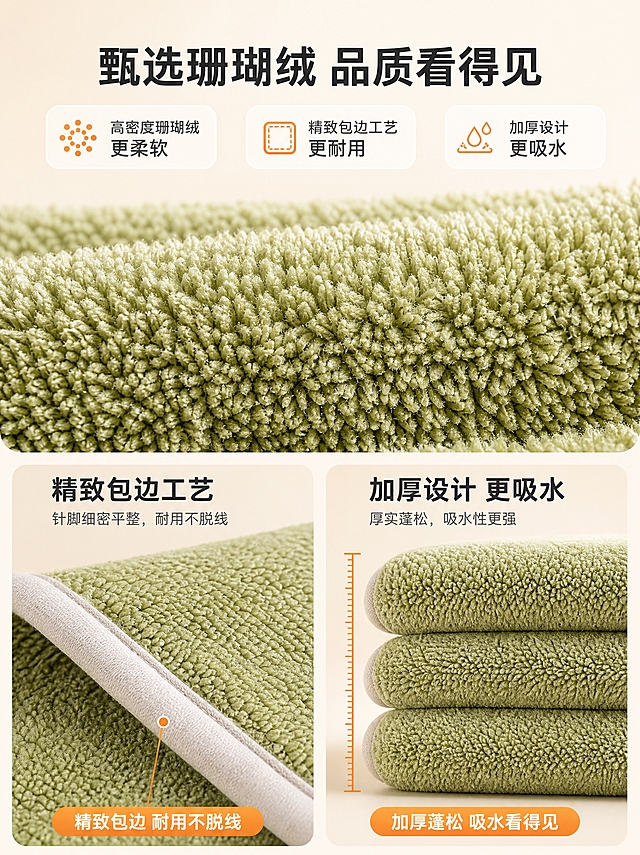 [详情-3] 满天星珊瑚绒毛巾材质细节，珊瑚绒面料微距与工艺展示，1688 B端品质证明。
[统一基调] 温馨居家暖调风格，整体为北欧风浴室场景，主光源为窗边自然光+室内暖光补光，柔和阴影，字体为现代无衬线粗体，标题字深炭灰色，辅助字中灰色，强调色暖橙色，组件为圆角浅底信息卡。
[画面] 画面为竖版3:4比例的材质细节展示页。上半部分是抹茶绿色满天星珊瑚绒毛巾的超微距特写，绒面纤维根根分明，呈现密集细腻的满天星颗粒质感，每根绒丝都有立体的明暗层次，蓬松有空气感。下半部分左右分栏：左侧展示毛巾的包边工艺特写，浅色包边缝线整齐，针脚均匀，用引线标注"精致包边 耐用不脱线"；右侧展示毛巾厚度侧面特写，多层叠放展示加厚设计，用标尺图标标注厚度感。背景是浅米色渐变，干净简洁。
[光影质感] 微距商业摄影质感，侧光突出纤维立体感，绒面呈现丝绒般的柔和光泽，缝线和边缘清晰锐利，整体质感高级专业。
[配色] 主色浅米白背景，毛巾抹茶绿为主，包边浅米色，标题深炭灰，强调色暖橙用于引线和图标。
[文字版式] 画面顶部居中主标题"甄选珊瑚绒 品质看得见"，下方三个核心卖点横向排列成卡片："高密度珊瑚绒 更柔软"、"精致包边工艺 更耐用"、"加厚设计 更吸水"。下半部分左右两栏各有小标题和说明文字。文字排版整齐，不遮挡材质细节。
[输出要求] 3:4竖版，2K分辨率，文字清晰可读，材质细节锐利，毛巾颜色和材质与原图一致，禁止变形、错字、模糊、水印、平台Logo。