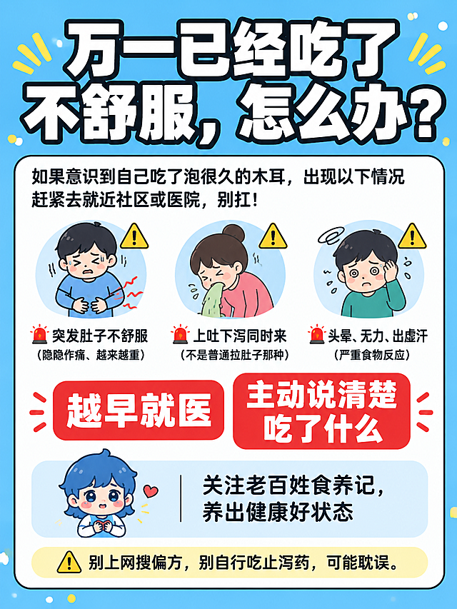 小红书笔记大字封面，插图大字，食品安全急救科普风，版式精美，小红书笔记封面质感，适合信息流点击。版式骨架、分区比例、字体风格、天蓝色背景色调与参考图（image1）保持一致（相似度约70%），替换文案和配图为本次木耳中毒应急主题。大标题必须完整呈现且为画面视觉中心，逐字锁定：「万一已经吃了不舒服，怎么办？」。大标题压在画面上方，字号占画面约35%视觉权重，清晰可读，不得增删改字。背景：与参考图一致的明亮天蓝色纯色背景，四周有黄白小圆点装饰，背景色调不变。标题排版：扁平超粗黑体白字加黑色粗描边，与参考图字体风格一致。正文内容区：白色圆角大卡片，黑色细描边。卡片内上半部分是三个警示图标横向排列，每个图标对应一种症状：①第一个：肚子痛图标（捂着肚子的简笔画）+⚠️，对应文字「🚨 突发肚子不舒服（隐隐作痛、越来越重）」；②第二个：呕吐图标+⚠️，对应文字「🚨 上吐下泻同时来（不是普通拉肚子那种）」；③第三个：头晕出虚汗图标+⚠️，对应文字「🚨 头晕、无力、出虚汗（严重食物反应）」。三个图标上方是过渡文字：「如果意识到自己吃了泡很久的木耳，出现以下情况赶紧去就近社区或医院，别扛！」。卡片中部是两个醒目的红色金句大字，左右并排：「越早就医」和「主动说清楚吃了什么」，用红色粗体或红底白字突出。卡片底部是关注落版区：左侧放用户上传的蓝白捧心卡通小人（image2，保持原样不修改），右侧配文字「关注老百姓食养记，养出健康好状态」，整体温馨亲切。卡片最底部一行小字警示：「⚠️ 别上网搜偏方，别自行吃止泻药，可能耽误。」。整体氛围：严肃科普、实用急救、温馨提醒。画质：高清细腻，信息层级清晰，主标题与背景强对比，文字完整处于安全区内不可裁切，四周留安全边距。
