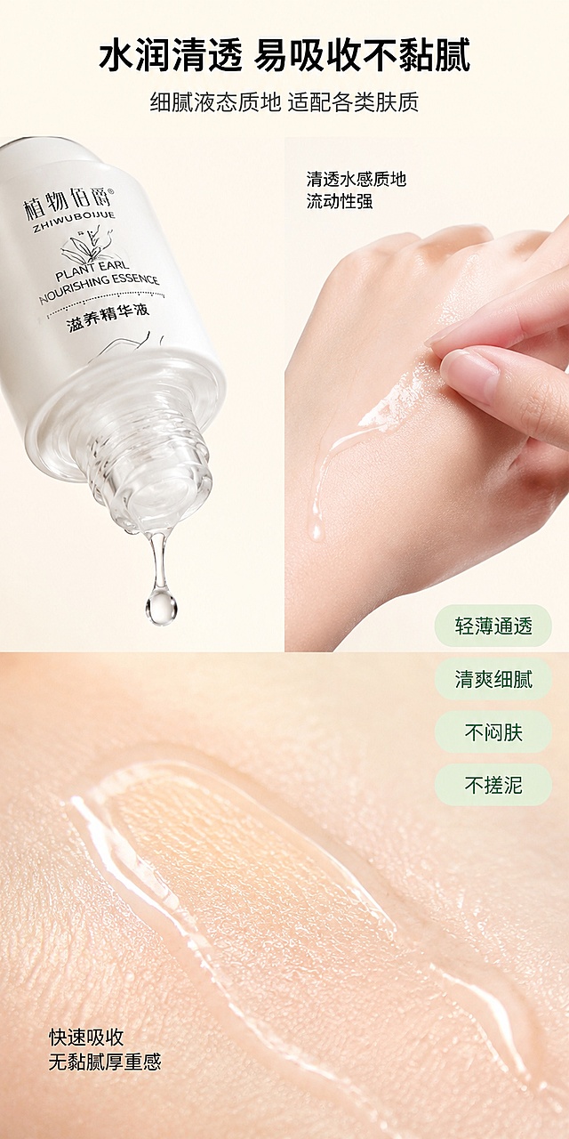 [第4屏] 质地&使用体感-植物伯爵滋养精华液质地展示。本屏使用产品图作为商品主体。
[氛围/风格] 微距质地特写，水润清透高级质感，商业摄影质感。
[元素布局] 画面采用上下分区+左右构图。上半部分左侧是产品瓶身倾斜倒出透明精华液滴的动态瞬间，液滴晶莹剔透有光泽；右侧是亚洲女性手背特写，手背上滴有透明精华液，手指轻涂展示质地，肌肤水润有光泽。下半部分是超大微距质地特写，展示透明液态精华在肌肤上推开的水润状态，清透不黏腻，能看到皮肤纹理。背景为纯净浅米色渐变。保持产品外观（物理结构、材质质感、颜色、瓶身文字图案）与输入产品图绝对一致，杜绝变形和色差。
[光影质感] 顶部柔光+侧光，突出液体的通透感和折射光泽，液滴有明显高光点，质地特写有细腻的水光反射，手部肌肤有通透水润高光。
[配色色系] 全局底色 #FDF8F0 暖米白；主色米白、透明水色；辅助色银色、浅蓝、肤色。
[视角构图] 上下分区构图，上半部分左右分栏（左产品倒液+右手背试涂），下半部分全宽质地微距特写。
[文字版式] 顶部居中大标题「水润清透 易吸收不黏腻」黑色大号粗体字；副标题「细腻液态质地 适配各类肤质」深灰色中号字。上半部分右侧手背图旁标注「清透水感质地 流动性强」小字；下半部分质地特写旁标注「快速吸收 无黏腻厚重感」小字。右侧纵向排列四个体验关键词标签：轻薄通透、清爽细腻、不闷肤、不搓泥，每个标签为圆角胶囊形，浅绿底深绿字。
[比例分辨率] 宽度800px，高度1600px（1:2竖版），4K分辨率，文字清晰可辨，高清画质。
[负向提示词] 变形，水印，AI水印，文字错乱，产品图模糊，背景杂乱，白色乳霜质地。