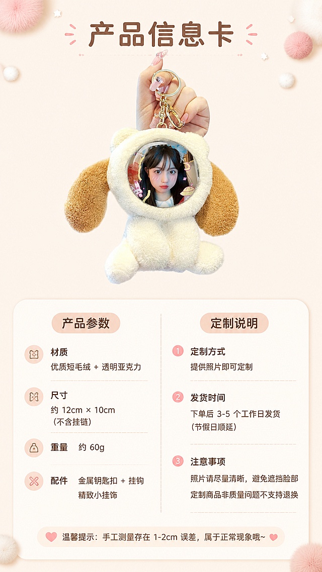 [第8屏] 详情页规格信息-产品参数与定制说明卡片。本屏使用【图1】米白款作为产品标准照。
[氛围/风格] 清新信息风，暖奶油色调，圆角软排版，干净清晰。
[元素布局] 画面上方是米白色毛绒挂件正面标准照，占比约40%，居中放置；下方是圆角信息卡片区，分左右两列：左列是产品参数（材质、尺寸、重量、配件），右列是定制说明（定制方式、发货时间、注意事项）；底部有一行温馨提示；背景为浅米色，边角有小毛球装饰；挂件与输入产品图一致。
[光影质感] 正面平光，产品清晰无阴影，信息卡干净通透，整体明亮易读。
[配色色系] 全局底色 #FFF6EC；主色奶白+浅棕；辅助色淡粉、浅灰文字。
[视角构图] 上下构图，上产品下信息，阅读动线从上到下，信息分两列排列。
[文字版式] 顶部小标题「产品信息卡」；参数项前配小圆点图标，每项一行短句；定制说明用数字编号；圆润软字体，圆角信息框，字色深棕+浅灰双层级；文字大小保证手机端清晰可读。
[比例分辨率] 9:16 竖版比例，4K 分辨率，文字清晰可辨，高清画质。
[负向提示词] 挂件变形，文字过小，文字错乱，水印，排版拥挤，颜色偏差。