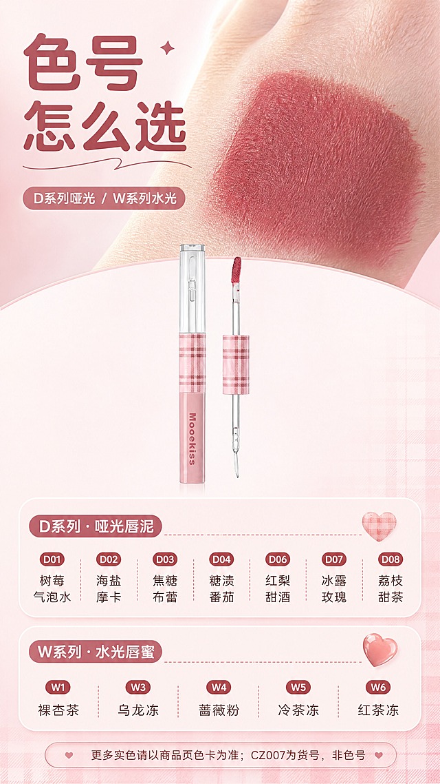 [商品] 使用【图1】Mooekiss 双头唇泥唇蜜：保留粉色格纹管身、透明刷杆与玫瑰豆沙色唇泥刷头；保留管身品牌印刷文字原样；去除得物水印、二维码与平台角标；产品小图置于页面中部。
[画面] 色号与选购页：上部为玫瑰豆沙色唇泥手背试色特写，色条丝绒质感；中部为双头产品展示小图；下部为两组色号名称文字卡片——D系列：D01 树莓气泡水、D02 海盐摩卡、D03 焦糖布蕾、D04 糖渍番茄、D06 红梨甜酒、D07 冰露玫瑰、D08 荔枝甜茶；W系列：W1 裸杏茶、W3 乌龙冻、W4 蔷薇粉、W5 冷茶冻、W6 红茶冻；背景柔雾豆沙粉渐变，色号卡为圆角浅粉。
[视觉] 套系策略：风格=甜酷复古美妆杂志风；标题字=圆润现代无衬线粗体；正文字=简洁无衬线体；主色=柔雾豆沙粉；背景延展=柔雾粉至奶白渐变与细腻丝绒、水光质感；强调色=玫瑰豆沙红，仅用于小面积图标、引线和标签；标题色=深豆沙红；正文色=暖灰褐；组件=圆角浅粉信息卡、格纹细边、细线引线、圆形编号胶囊；光影=柔和漫射光+局部柔光与水光高光。
[文字] 主标题'色号 怎么选'，副标题'D系列哑光 / W系列水光'，底部提示'更多实色请以商品页色卡为准；CZ007为货号，非色号'；文字横排清晰。
[规格] 9:16竖版，4K分辨率；避免手部畸形、错字、文字过小、竖排或旋转文字、冷蓝/冷灰背景、得物水印残留、二维码、平台Logo、产品颜色改变。