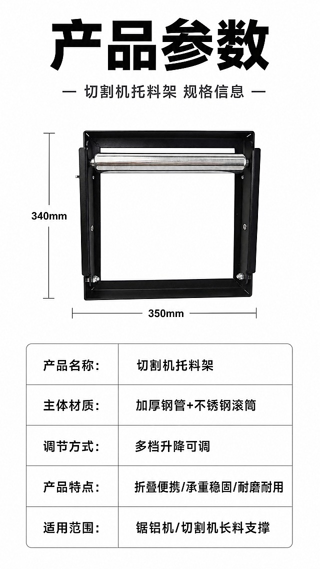 [商品] 使用【图6】黑色切割机托料架正视折叠状态；保留黑色方管框架、不锈钢滚筒、整体轮廓比例、金属螺丝等细节；产品外观不变形。
[画面] 目标：产品参数规格收口页，白底简洁风格，表格清晰，文字醒目有辨识度。构图：产品正视图置于画面中上区域，占画面约35%；下方为清晰的参数表格，表格线条简洁；产品两侧有尺寸引线标注关键尺寸；背景为纯净白色，信息层级清晰。
[视觉] 套系策略：风格=白底简洁工业风，朴实干净，文字醒目有辨识度；标题字=超粗黑体，厚重醒目，字号大；正文字=清晰黑体，笔画分明；主色=纯白+深黑；背景延展=纯白色纯净背景，无纹理无装饰；强调色=深灰蓝，仅用于小标题点缀和分隔线；标题色=纯黑色，加粗醒目；正文色=深灰色；组件=简洁圆角矩形标签、细灰线分隔；光影=柔和均匀顶光，产品清晰自然，金属滚筒有自然高光，无夸张光效。
[文字] 顶部主标题"产品参数"，超粗黑体黑色大字，醒目有辨识度；副标题"切割机托料架 规格信息"，深灰色；参数表为白底灰线表格，包含："产品名称：切割机托料架"、"主体材质：加厚钢管+不锈钢滚筒"、"调节方式：多档升降可调"、"产品特点：折叠便携/承重稳固/耐磨耐用"、"适用范围：锯铝机/切割机长料支撑"；表格文字黑色，清晰易读；尺寸引线标注简洁；全部文字横向排版，手机端可读。
[规格] 图片比例9:16竖版，4K，避免产品变形、结构缺失、颜色改变、背景杂乱、文字模糊、冷蓝背景、虚假精确参数。